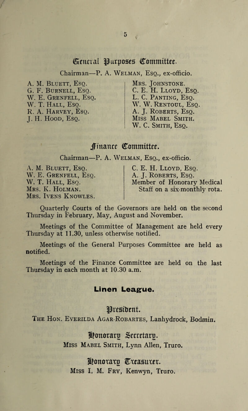 (Senna! purposes Committee. Chairman—P. A. Welman, Esq., ex-officio. A. M. Bluett, Esq. G. F. Burnell, Esq. W. E. Grenfell, Esq. W. T. Hall, Eso. R. A. Harvey, Esq. J. H. Hood, Esq. Mrs. Johnstone. C. E. H. Lloyd, Esq. L. C. Panting, Esq. W. W. Rentoul, Esq. A. J. Roberts, Esq. Miss Mabel Smith. W. C. Smith, Esq. finance Committee. Chairman—P. A. Welman, Esq., ex-officio. A. M. Bluett, Esq. W. E. Grenfell, Esq. W. T. Hall, Esq. Mrs. K. Holman. Mrs. Ivens Knowles, C. E. H. Lloyd, Esq. A. J. Roberts, Esq. Member of Honorary Medical Staff on a six-monthly rota. Quarterly Courts of the Governors are held on the second Thursday in February, May, August and November. Meetings of the Committee of Management are held every Thursday at 11.30, unless otherwise notified. Meetings of the General Purposes Committee are held as notified. Meetings of the Finance Committee are held on the last Thursday in each month at 10.30 a.m. Linen League. ^resilient. The Hon. Everilda Agar Robartes, Lanhydrock, Bodmin. 5?onorarg Secretary Miss Mabel Smith. Lvnn Allen, Truro. l&onotaxn Cxeasuxex. mm