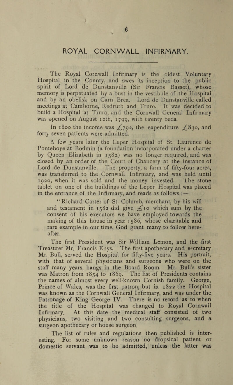 's ROYAL CORNWALL INFIRMARY. The Royal Cornwall Infirmary is the oldest Voluntary Hospital in the County, and owes its inception to the public spirit of Lord de Dunstanville (Sir Francis Basset), whose memory is perpetuated by a bust in the vestibule of the Hospital and by an obelisk on Carn Brea. Lord de Dunstanville called meetings at Camborne, Redruth and Truro. It was decided to build a Hospital at Truro, and the Cornwall General Infirmary was opened on August 12th, 1799, with twenty beds. fn 1800 the income was ^792, the expenditure ^830, and fort) seven patients were admitted. A. few years later the Leper Hospital of St. Laurence de Ponteboye at Bodmin (a foundation incorporated under a charter by Queen Elizabeth in 1582) was no longer required, and was closed by an order of the Court of Chancery at the instance of Lord de Dunstanville. The property, a farm of fifty-four acres, was transferred to the Cornwall Infirmary, and was held until 1920, when it was sold and the money invested. 1 he stone tablet on one of the buildings of the Leper Hospital was placed in the entrance of the Infirmary, and reads as follows : — “ Richard Carter of St. Columb, merchant, by his will and testament in 1582 did give ^10 which sum by the consent of his executors we have employed towards the making of this house in year 1586, whose charitable and rare example in our time, God grant many to follow here¬ after. The first President was Sir William Lemon, and the first Treasurer Mr. Francis Enys. The first apothecary and secretary Mr. Bull, served the Hospital for fifty-five years. His portrait, with that of several physicians and surgeons who were on the staff many years, hangs in the Board Room. Mr. Bull’s sister was Matron from 1854 to 1869. The list of Presidents contains the names of almost every well-known Cornish family. George, Prince of Wales, was the first patron, but in 1822 the Hospital was known as the Cornwall General Infirmary, and was under the Patronage of King George IV. There is no record as to when the title of the Hospital was changed to Royal Cornwall Infirmary. At this date the medical staff consisted of two physicians, two visiting and two consulting surgeons, and a surgeon apothecary or house surgeon. The list of rules and regulations then published is inter¬ esting. For some unknown reason no dropsical patient or domestic servant was to be admitted, unless the latter was
