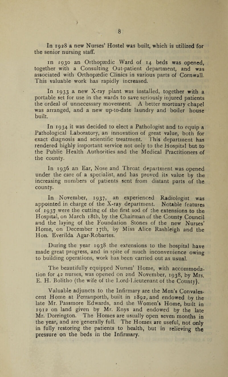 s In 1928 a new Nurses’ Hostel was built, which is utilized for the senior nursing staff. in 1930 an Orthopaedic Ward of 14 beds was opened, together with a Consulting Out-patient department, and was associated with Orthopaedic Clinics in various parts of Cornwall. This valuable work has rapidly increased. In 1933 a new X-ray plant was installed, together with a portable set for use in the wards to save seriously injured patients the ordeal of unnecessary movement. A better mortuary chapel was arranged, and a new up-to-date laundry and boiler house built. In 1934 it was decided to elect a Pathologist and to equip a Pathological Laboratory, an innovation of great value, both for exact diagnosis and scientific treatment. This department has rendered highly important service not only to the Hospital but to the Public Health Authorities and the Medical Practitioners of the county. In 1936 an Ear, Nose and Throat department was opened under the care of a specialist, and has proved its value by the increasing numbers of patients sent from distant parts of the county. In November, 1937, an experienced Radiologist was appointed in charge of the X-ray department. Notable features of 1937 were the cutting of the first sod of the extensions to the Hospital, on March i8tb, by the Chairman of the County Council and the laying of the Foundation Stones of the new Nurses’ Home, on December 17th, by Miss Alice Rashleigh and the Hon. Everilda Agar-Robartes. During the year 1938 the extensions to the hospital have made great progress, and in spite of much inconvenience owing to building operations, work has been carried out as usual. The beautifully equipped Nurses’ Home, with accommoda¬ tion for 42 nurses, was opened on 2nd November, 1938, by Mrs. E. H. Bolitho (the wife of the Lord-Lieutenant of the County). Valuable adjuncts to the Infirmary are the Men’s Convales¬ cent Home at Perranporth, built in 1892, and endowed by the late Mr. Passmore Edwards, and the Women’s Home, built in 1912 on land given by Mr. Enys and endowed by the late Mr. Dorrington. The Homes are usually open seven months in the year, and are generally full. The Homes are useful, not only in fully restoring the patients to health, but in relieving the pressure on the beds in the Infirmary.