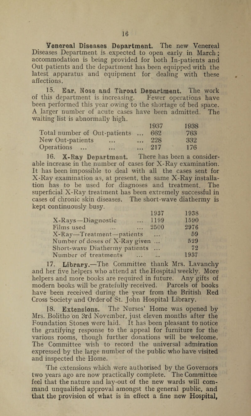 Yenareal Diseases Department. The new Venereal Diseases Department is expected to open early in March ; accommodation is being provided for both In-patients and Out patients and the department has been equipped with the latest apparatus and equipment for dealing with these affections. 15. Ear, Nosa and Throat Department. The work of this department is increasing. Fewer operations have been performed this year owing to the shortage of bed space. A larger number of acute cases have been admitted. The waiting list is abnormally high. 1937 1938 Total number of Out-patients ... 662 763 New Out-patients 228 332 Operations 217 176 16. X-Ray Department. There has been a consider¬ able increase in the number of cases for X-Ray examination. It has been impossible to deal with all the cases sent for X-Ray examination as, at present, the same X-Ray installa¬ tion has to be used for diagnoses and treatment. The superficial X-Ray treatment has been extremely successful in cases of chronic skin diseases. The short-wave diathermy is kept continuously busy. 1937 1938 X-Rays — Diagnostic 1199 1590 Films used 2500 2976 X-Ray—Treatment—patients » < • 59 Number of doses of X-Ray given ... 529 Short-wave Diathermy patients • • • 72 Number of treatments • * • 1937 17. Library.—The Committee thank Mrs. Lavanchy and her five helpers who attend at the Hospital weekly. More helpers and more books are required in future. Any gifts of modern books will be gratefully received. Parcels of books have been received during the year from the British Red Cross Society and Order of St. John Hospital Library. 18. Extensions. The Nurses’ Home was opened by Mrs. Bolitho on 3rd November, just eleven months after the Foundation Stones were laid. It has been pleasant to notice the gratifying response to the appeal for furniture for the various rooms, though further donations will be welcome. The Committee wish to record the universal admiration expressed by the large number of the public who have visited and inspected the Home. The extensions which were authorised by the Governors two years ago are now practically complete. The Committee feel that the nature and lay-out of the new wards will com¬ mand unqualified approval amongst the general public, and that the provision of what is in effect a fine new Hospital,
