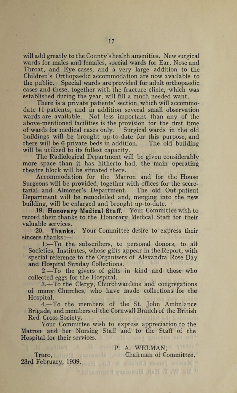 will add greatly to the County’s health amenities. New surgical wards for males and females, special wards for Ear, Nose and Throat, and Eye cases, and a very large addition to the Children’s Orthopaedic accommodation are now available to the public. Special wards are provided for adult orthopaedic cases and these, together with the fracture clinic, which was established during the year, will fill a much needed want. There is a private patients’ section, which will accommo¬ date 11 patients, and in addition several small observation wards are available. Not less important than any of the above-mentioned facilities is the provision for the first time of wards for medical cases only. Surgical wards in the old buildings will be brought up-to-date for this purpose, and there will be 6 private beds in addition. The old building will be utilized to its fullest capacity. The Radiological Department will be given considerably more space than it has hitherto had, the main operating theatre block will be situated there. Accommodation for the Matron and for the House Surgeons will be provided, together with offices for the secre¬ tarial and Almoner’s Department. The old Out-patient Department will be remodelled and, merging into the new building, will be enlarged and brought up-to-date. 19. Honorary Medical Staff. Your Committee wish to record their thanks to the Honorary Medical Staff for their valuable services. 20. Thanks. Your Committee desire to express their sincere thanks:— 1:—To the subscribers, to personal donors, to all Societies, Institutes, whose gifts appear in the Report, with special reference to the Organisers of Alexandra Rose Day and Hospital Sunday Collections. 2. —To the givers of gifts in kind and those who collected eggs for the Hospital. 3. —To the Clergy, Churchwardens and congregations of many Churches, who have made collections for the Hospital. 4. —To the members of the St. John Ambulance Brigade, and members of the Cornwall Branch of the British Red Cross Society. Your Committee wish to express appreciation to the Matron and her Nursing Staff and to the Staff of the Hospital for their services. P; A. WELMAN, Truro, Chairman of Committee. 23rd February, 1939.