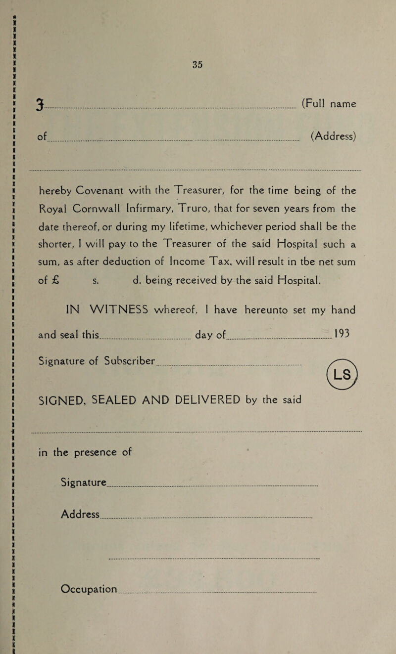 (Full name of (Address) hereby Covenant with the Treasurer, for the time being of the Royal Cornwall Infirmary, Truro, that for seven years from the date thereof, or during my lifetime, whichever period shall be the shorter, 1 will pay to the Treasurer of the said Hospital such a sum, as after deduction of Income Tax, will result in tbe net sum of £ s. d. being received by the said Hospital. IN WITNESS whereof, I have hereunto set my hand and seal this.day of.193 Signature of Subscriber SIGNED, SEALED AND DELIVERED by the said in the presence of Signature. Address. Occupation