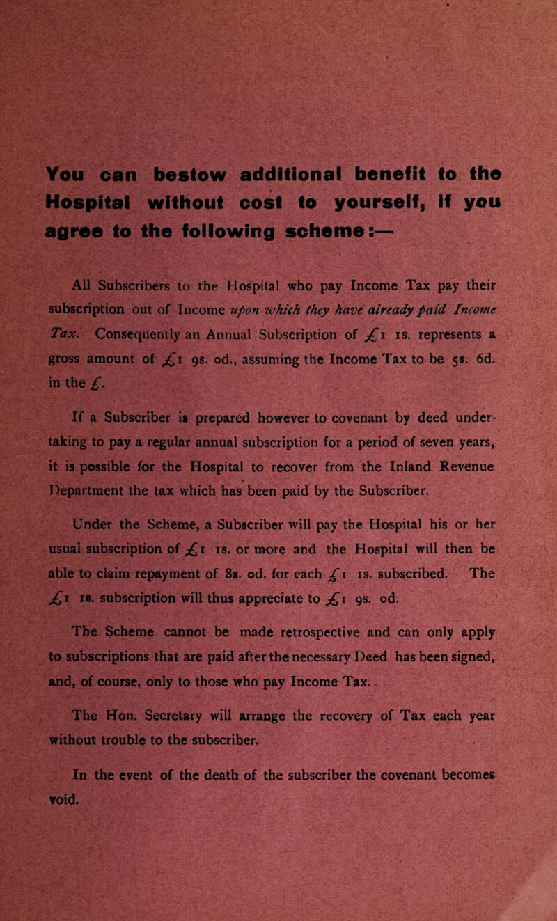 You can bestow additional benefit to the Hospital without cost to yourself, if you agree to the following scheme:— All Subscribers to the Hospital who pay Income Tax pay their subscription out of Income upon which they have already paid Income Tax. Consequently an Annual Subscription of is. represents a gross amount of jQi 9s. od., assuming the Income Tax to be 5s. 6d. in the £. If a Subscriber is prepared however to covenant by deed under¬ taking to pay a regular annual subscription for a period of seven years, it is possible for the Hospital to recover from the Inland Revenue Department the tax which has been paid by the Subscriber. Under the Scheme, a Subscriber will pay the Hospital his or her usual subscription of £1 is. or more and the Hospital will then be able to claim repayment of 8s. od. for each £1 is. subscribed. The £1 is. subscription will thus appreciate to £1 9s. od. The Scheme cannot be made retrospective and can only apply to subscriptions that are paid after the necessary Deed has been signed, and, of course, only to those who pay Income Tax. The Hon. Secretary will arrange the recovery of Tax each year without trouble to the subscriber. In the event of the death of the subscriber the covenant becomes