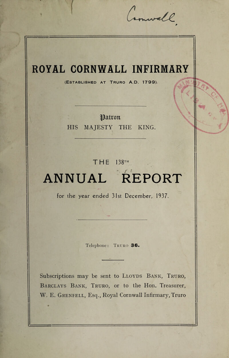 1 ROYAL CORNWALL INFIRMARY (Established at Truro A.D. 1799). patron HIS MAJESTY THE KING. THE 138™ ANNUAL REPORT for the year ended 31st December, 1937. Telephone: Truro 36. Subscriptions may be sent to Lloyds Bank, Truro, Barclays Bank, Truro, or to the Hon. Treasurer, W. E. Grenfell, Esq., Royal Cornwall Infirmary, Truro