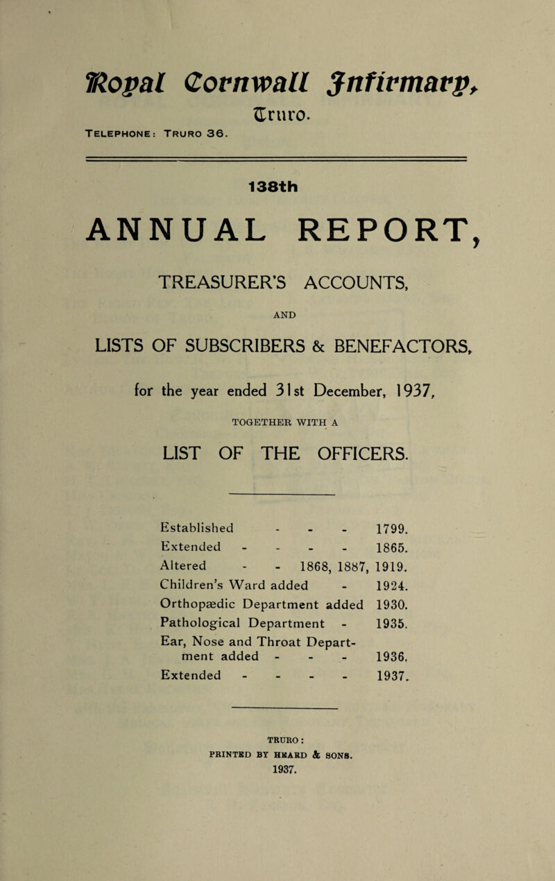 TRopal Cornwall Jnfivmarp, tTruro. TELEPHONE: TRURO 36. 138th ANNUAL REPORT, TREASURER’S ACCOUNTS, AND LISTS OF SUBSCRIBERS & BENEFACTORS, for the year ended 31st December, 1937, TOGETHER WITH A LIST OF THE OFFICERS. Established - 1799. Extended - - 1865. Altered - - 1868, 1887, 1919. Children’s Ward added - 1924. Orthopaedic Department added 1930. Pathological Department Ear, Nose and Throat Depart- 1935. ment added - 1936. Extended - • 1937. TRURO: PRINTED BY HEARD & SONS. 1937.