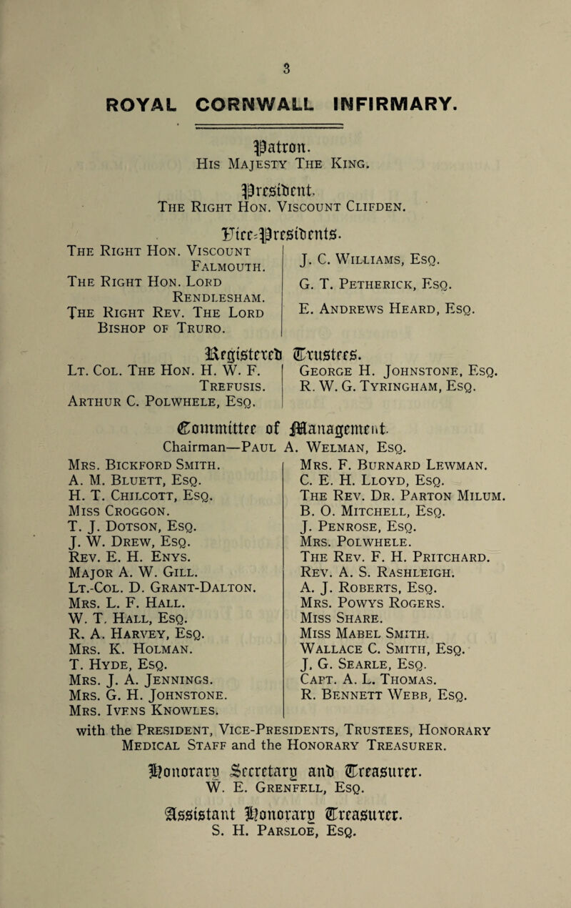 s ROYAL CORNWALL INFIRMARY. patron. His Majesty The King. $ resilient. The Right Hon. Viscount Clifden. Ftre^rrsttirnts. The Right Hon. Viscount Falmouth. The Right Hon. Lord Rendlesham. The Right Rev. The Lord Bishop of Truro. J. C. Williams, Esq. G. T. Petherick, Esq. E. Andrews Heard, Esq. Urgistcreti (Trustees. Lt. Col. The Hon. H. W. F. George H. Johnstone, Esq. Trefusis. R. W. G. Tyringham, Esq. Arthur C. Polwhele, Esq. Committer of Chairman—Paul Mrs. Bickford Smith. A. M. Bluett, Esq. H. T. Chilcott, Esq. Miss Croggon. T. J. Dotson, Esq. J. W. Drew, Esq. Rev. E. H. Enys. Major A. W. Gill. Lt.-Col. D. Grant-Dalton. Mrs. L. F. Hall. W. T. Hall, Esq. R. A. Harvey, Esq. Mrs. K. Holman. T. Hyde, Esq. Mrs. J. A. Jennings. Mrs. G. H. Johnstone. Mrs. Ivens Knowles. Management. A. Welman, Esq. Mrs. F. Burnard Lewman. C. E. H. Lloyd, Esq. The Rev. Dr. Parton Milum. B. O. Mitchell, Esq. J. Penrose, Esq. Mrs. Polwhele. The Rev. F. H. Pritchard. Rev. A. S. Rashleigh. A. J. Roberts, Esq. Mrs. Powys Rogers. Miss Share. Miss Mabel Smith. Wallace C. Smith, Esq. J. G. Searle, Esq. Capt. A. L. Thomas. R. Bennett Webb, Esq. with the President, Vice-Presidents, Trustees, Honorary Medical Staff and the Honorary Treasurer. Jjonorarn Secretary anti treasurer. W. E. Grenfell, Esq. ■assistant fjonoraro (Treasurer. S. H. Parsloe, Esq.