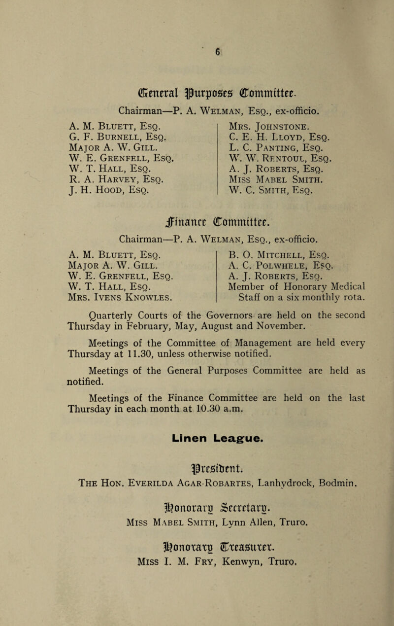 Cetteral purposes Committee. Chairman—P. A. Welman, Esq., ex-officio. A. M. Bluett, Esq. G. F. Burnell, Esq. Major A. W. Gill. W. E. Grenfell, Esq. W. T. Hall, Esq. R. A. Harvey, Esq. J. H. Hood, Esq. Mrs. Johnstone. C. E. H. Lloyd, Esq. L. C. Panting, Esq. W. W. Rf.ntoul, Esq. A. J. Roberts, Esq. Miss Mabel Smith. W. C. Smith, Esq. jFinanrc Committee. Chairman—P. A. Welman, Esq., ex-officio. A. M. Bluett, Esq. Major A. W. Gill. W. E. Grenfell, Esq. W. T. Hall, Esq. Mrs. Ivens Knowles. B. O. Mitchell, Esq. A. C. Polwhele, Esq. A. J. Roberts, Esq. Member of Honorary Medical Staff on a six monthly rota. */ Quarterly Courts of the Governors are held on the second Thursday in February, May, August and November. Meetings of the Committee of Management are held every Thursday at 11.30, unless otherwise notified. Meetings of the General Purposes Committee are held as notified. Meetings of the Finance Committee are heid on the last Thursday in each month at 10.30 a.m. Linen League. fjresfoent. The Hon. Everilda Agar-Robartes, Lanhydrock, Bodmin. ^onoraqi Secretary. Miss Mabel Smith, Lynn Allen, Truro. HJonoxaxg Cxeasuxex.