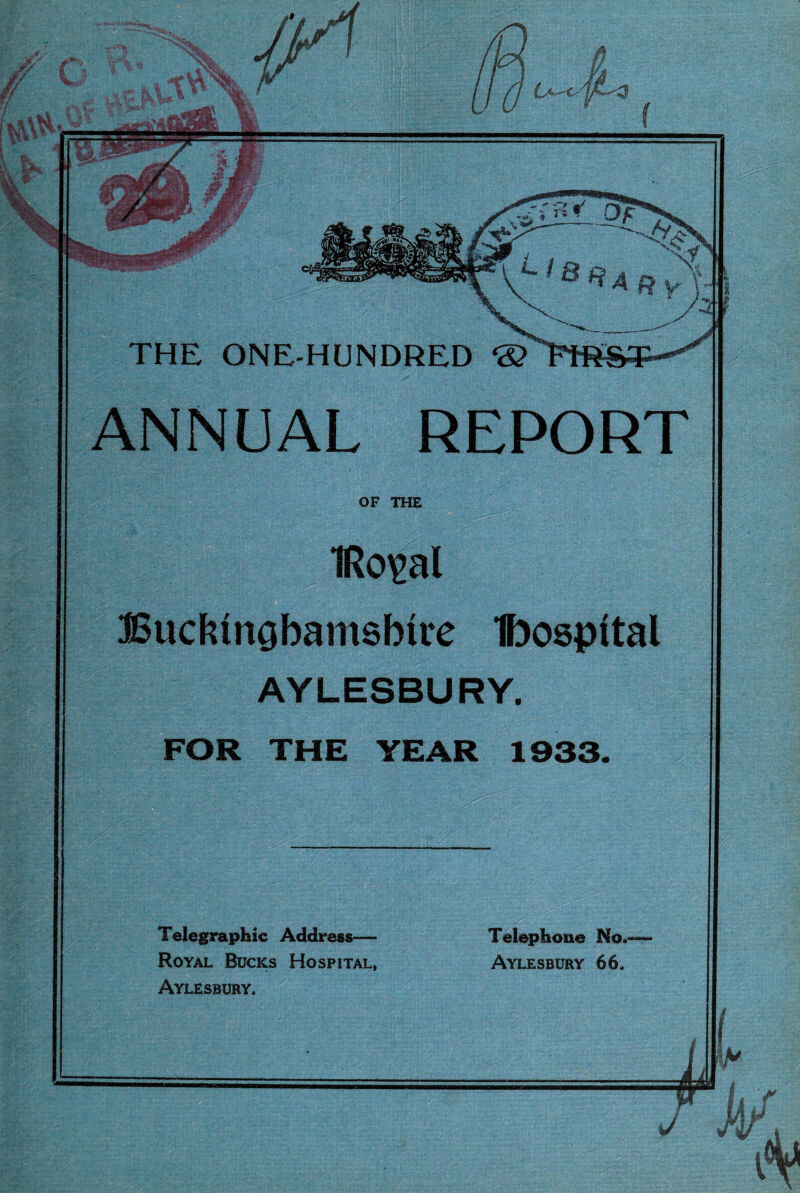 it Telegraphic Address-— Royal Bucks Hospital, Aylesbury. Telephone No.- Aylesbury 66. THE ONE-HUNDRED ® ANNUAL REPORT OF THE IRo^al Budnnobamsbire Ibospital AYLESBURY. FOR THE YEAR 1933.