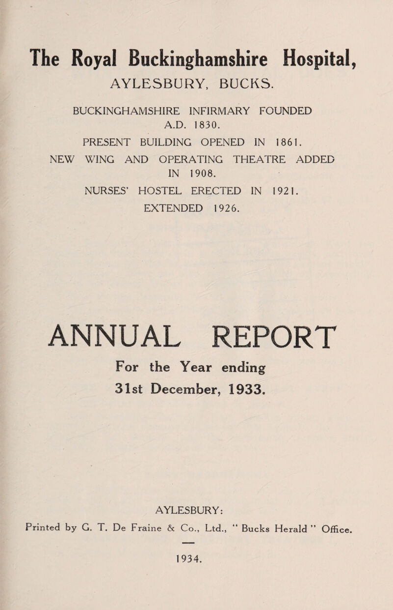 The Royal Buckinghamshire Hospital, AYLESBURY, BUCKS. BUCKINGHAMSHIRE INFIRMARY FOUNDED A.D. 1830. PRESENT BUILDING OPENED IN 1861. NEW WING AND OPERATING THEATRE ADDED IN 1908. NURSES’ HOSTEL ERECTED IN 1921. EXTENDED 1926. ANNUAL REPORT For the Year ending 31st December, 1933. AYLESBURY: Printed by G. T. De Fraine & Co., Ltd., “ Bucks Herald” Office.