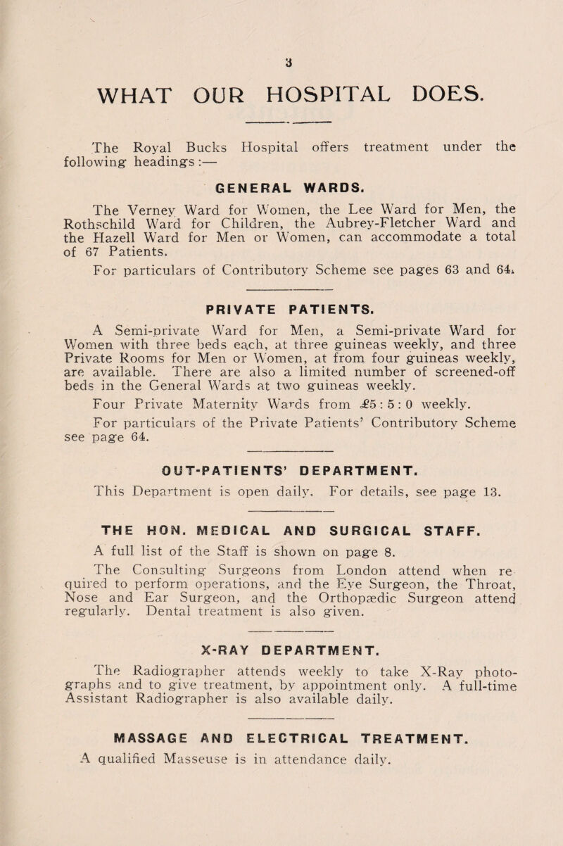 WHAT OUR HOSPITAL DOES. The Royal Bucks Hospital offers treatment under the following- heading's :— GENERAL WARDS. The Vernev Ward for Women, the Lee Ward for Men, the Rothschild Ward for Children, the Aubrey-Fletcher Ward and the Hazell Ward for Men or Women, can accommodate a total of 67 Patients. For particulars of Contributory Scheme see pag-es 63 and 64* PRIVATE PATIENTS. A Semi-private Ward for Men, a Semi-private Ward for Women with three beds each, at three guineas weekly, and three Private Rooms for Men or Women, at from four guineas weekly, are available. There are also a limited number of screened-off beds in the General Wards at two g-uineas weekly. Four Private Maternity Wards from £5:5:0 weekly. For particulars of the Private Patients’ Contributory Scheme see pag-e 64. OUT-PATIENTS’ DEPARTMENT. This Department is open daily. For details, see pag-e 13. THE HON. MEDICAL AND SURGICAL STAFF. A full list of the Staff is shown on pag-e 8. The Consulting- Surgeons from London attend when re¬ quired to perform operations, and the Eye Surgeon, the Throat, Nose and Ear Surgeon, and the Orthopaedic Surgeon attend regularly. Dental treatment is also given. X-RAY DEPARTMENT. The Radiographer attends weekly to take X-Ray photo¬ graphs and to give treatment, by appointment only. A full-time Assistant Radiographer is also available daily. MASSAGE AND ELECTRICAL TREATMENT. A qualified Masseuse is in attendance daily.