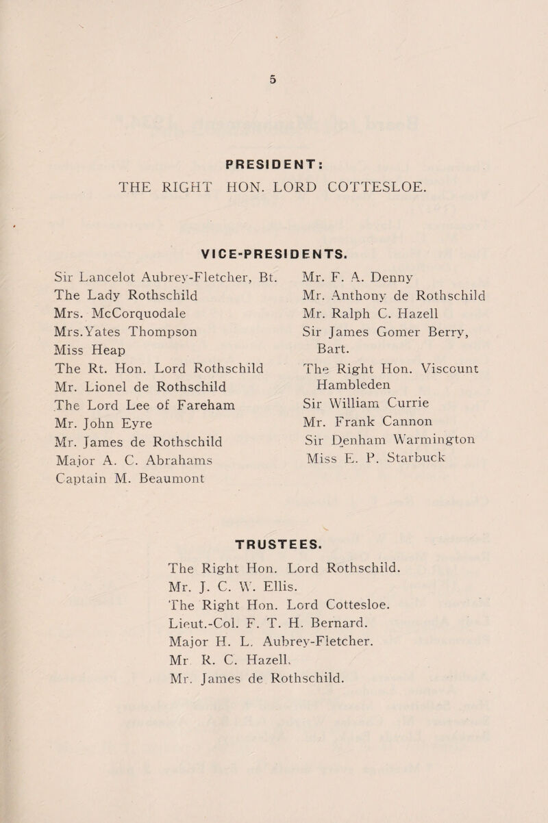 PRESIDENT: THE RIGHT HON. LORD COTTESLOE. VICE-PRESIDENTS. Sir Lancelot Aubrey-Fletcher, Bt. The Lady Rothschild Mrs. McCorquodale Mrs.Yates Thompson Miss Heap The Rt. Hon. Lord Rothschild Mr. Lionel de Rothschild The Lord Lee of Fareham Mr. John Eyre Mr. James de Rothschild Major A. C. Abrahams Captain M. Beaumont Mr. F. A. Denny Mr. Anthony de Rothschild Mr. Ralph C. Hazell Sir James Gomer Berry, Bart. The Right Hon. Viscount Hambleden Sir William Currie Mr. Frank Cannon Sir Denham Warmington Miss E. P. Starbuck TRUSTEES. The Right Hon. Lord Rothschild. Mr. J. C. W. Ellis. The Right Hon. Lord Cottesloe. Lieut.-Col. F. T. H. Bernard. Major H. L, Aubrey-Fletcher. Mr R. C. Hazell.. Mr. James de Rothschild.