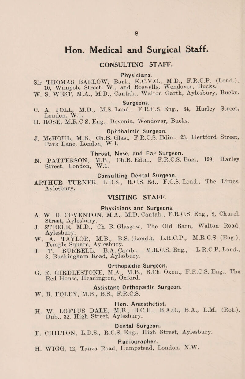 Hon. Medical and Surgical Staff. CONSULTING STAFF. Physicians. Sir THOMAS BARLOW, Bart., K.C.V.O., M.D., F.RU.P (Bond.), 10, Wimpole Street, W., and Boswells, Wendover, Bucks. W. S. WEST, M.A., M.D., Cantab., Walton Garth, Aylesbury, Bucks. Surgeons. C. A. JOLL, M.D., M.S. Lond., F.R.C.S. Eng., 64, Harley Street, London, W.l. H. ROSE, M.R.C.S. Eng., Devonia, Wendover, Bucks. Ophthalmic Surgeon. J. McHOTJL, M.B., Ch.B. Glas., F.R.C.S. Edin., 23, Hertford Street, Park Lane, London, W.l. Throat, Nose, and Ear Surgeon. N. PATTERSON, M.B., Ch.B. Edin., F.R.C.S. Eng., 129, Harley Street, London, W.l. Consulting Dental Surgeon. ARTHUR TURNER, L.D.S., R.C.S. Ed., F.C.S. Lond., The Limes, Aylesbury. VISITING STAFF. Physicians and Surgeons. A. W. D. COVENTON, M.A., M.D. Cantab., F.R.C.S. Eng., 8, Church Street, Aylesbury. J. STEELE, M.D., Ch. B. Glasgow, The Old Barn, Walton Road, Aylesbury. W. A. TAYLOR, M.B., B.S. (Lond.), L.R.C.P., M.R.C.S. (Eng.), Temple Square, Aylesbury. J. T. BURRELL, B.A. Camb., M.R.C.S. Eng., L.R.C.P. Lond., 3, Buckingham Road, Aylesbury. Orthopaedic Surgeon. G. R. GIRDLESTONE, M.A., M.B., B.Ch. Oxon., F.R.C.S. Eng., The Red House, Headington, Oxford. Assistant Orthopaedic Surgeon. W. B. FOLEY, M.B., B.S., F.R.C.S. Hon. Anaesthetist. H. W. LOFTUS DALE, M.B., B.C.H., B.A.O., B.A., L.M. (Rot.), Dub., 32, High Street, Aylesbury. Dental Surgeon. F. CHILTON, L.D.S., R.C.S. Eng., High Street, Aylesbury. Radiographer. H. WIGG, 12, Tanza Road, Hampstead, London, N.W.