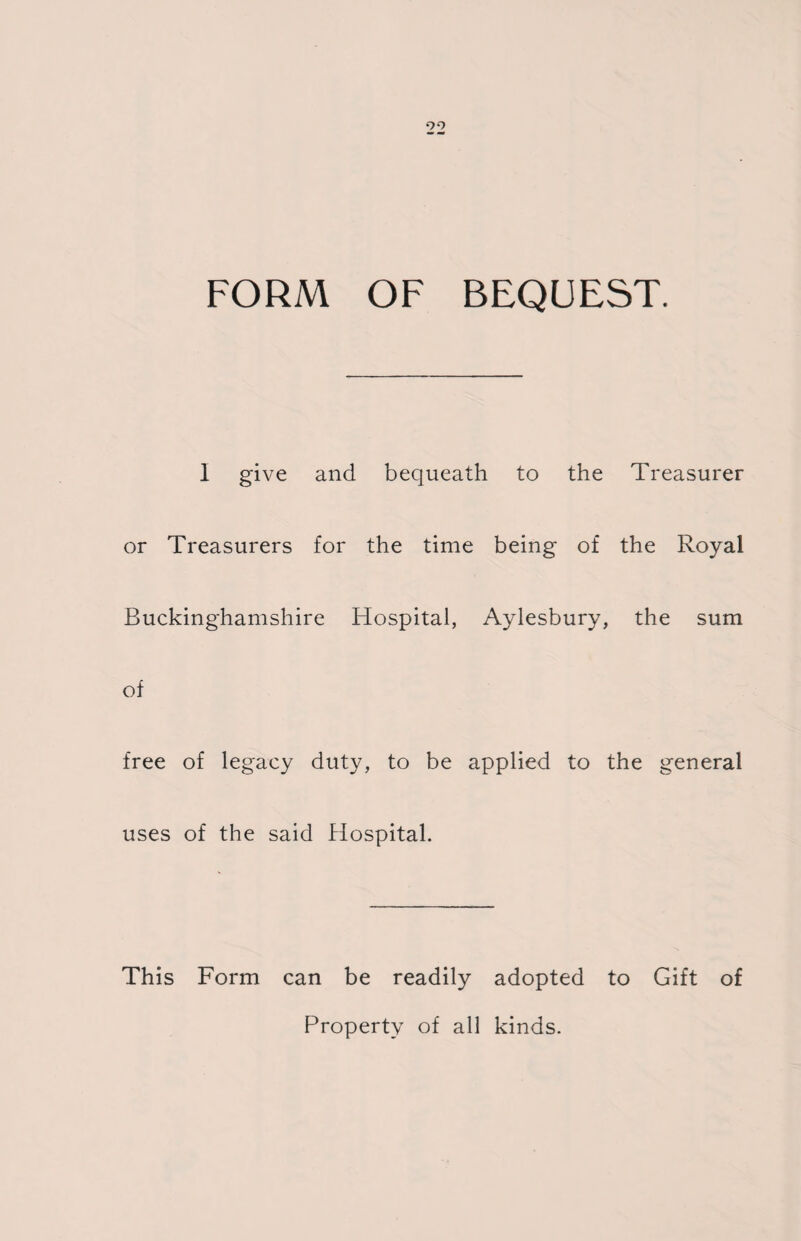 99 FORM OF BEQUEST. I give and bequeath to the Treasurer or Treasurers for the time being of the Royal Buckinghamshire Hospital, Aylesbury, the sum of free of legacy duty, to be applied to the general uses of the said Hospital. This Form can be readily adopted to Gift of Property of all kinds.