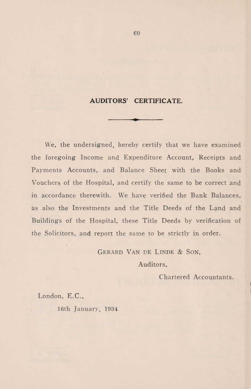 AUDITORS’ CERTIFICATE. We, the undersigned, hereby certify that we have examined the foregning- Income and Expenditure Account, Receipts and Payments Accounts, and Balance Sheet with the Books and Vouchers of the Hospital, and certify the same to be correct and in accordance therewith. We have verified the Bank Balances, as also the Investments and the Title Deeds of the Land and Building's of the Hospital, these Title Deeds by verification of the Solicitors, and report the same to be strictly in order. Gerard Van de Linde & Son, Auditors, Chartered Accountants. London, E.C., 16th January, 1934