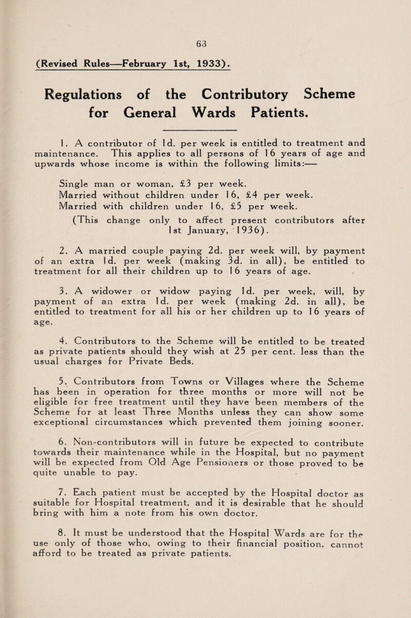 (Revised Rules—February 1st, 1933). Regulations of the Contributory Scheme for General Wards Patients. 1. A contributor of Id. per week is entitled to treatment and maintenance. This applies to all persons of 1 6 years of age and upwards whose income is within the following limits:- Single man or woman, £3 per week. Married without children under 16, £4 per week. Married with children under 1 6, £5 per week. ( This change only to affect present contributors after 1st January, 1936). 2. A married couple paying 2d. per week will, by payment of an extra Id. per week (making 3d. in all), be entitled to treatment for all their children up to 1 6 years of age. 3. A widower or widow paying Id. per week, will, by payment of an extra Id. per week (making 2d. in all), be entitled to treatment for all his or her children up to 1 6 years of age. 4. Contributors to the Scheme will be entitled to be treated as private patients should they wish at 25 per cent, less than the usual charges for Private Beds. 5. Contributors from Towns or Villages where the Scheme has been in operation for three months or more will not be eligible for free treatment until they have been members of the Scheme for at least Three Months unless they can show some exceptional circumstances which prevented them joining sooner. 6. Non-contributors will in future be expected to contribute towards their maintenance while in the Hospital, but no payment will be expected from Old Age Pensioners or those proved to be quite unable to pay. 7. Each patient must be accepted by the Plospital doctor as suitable for Hospital treatment, and it is desirable that he should bring with him a note from his own doctor. 8. It must be understood that the Hospital Wards are for the use only o f th ose who, owing to their financial position, cannot afford to be treated as private patients.