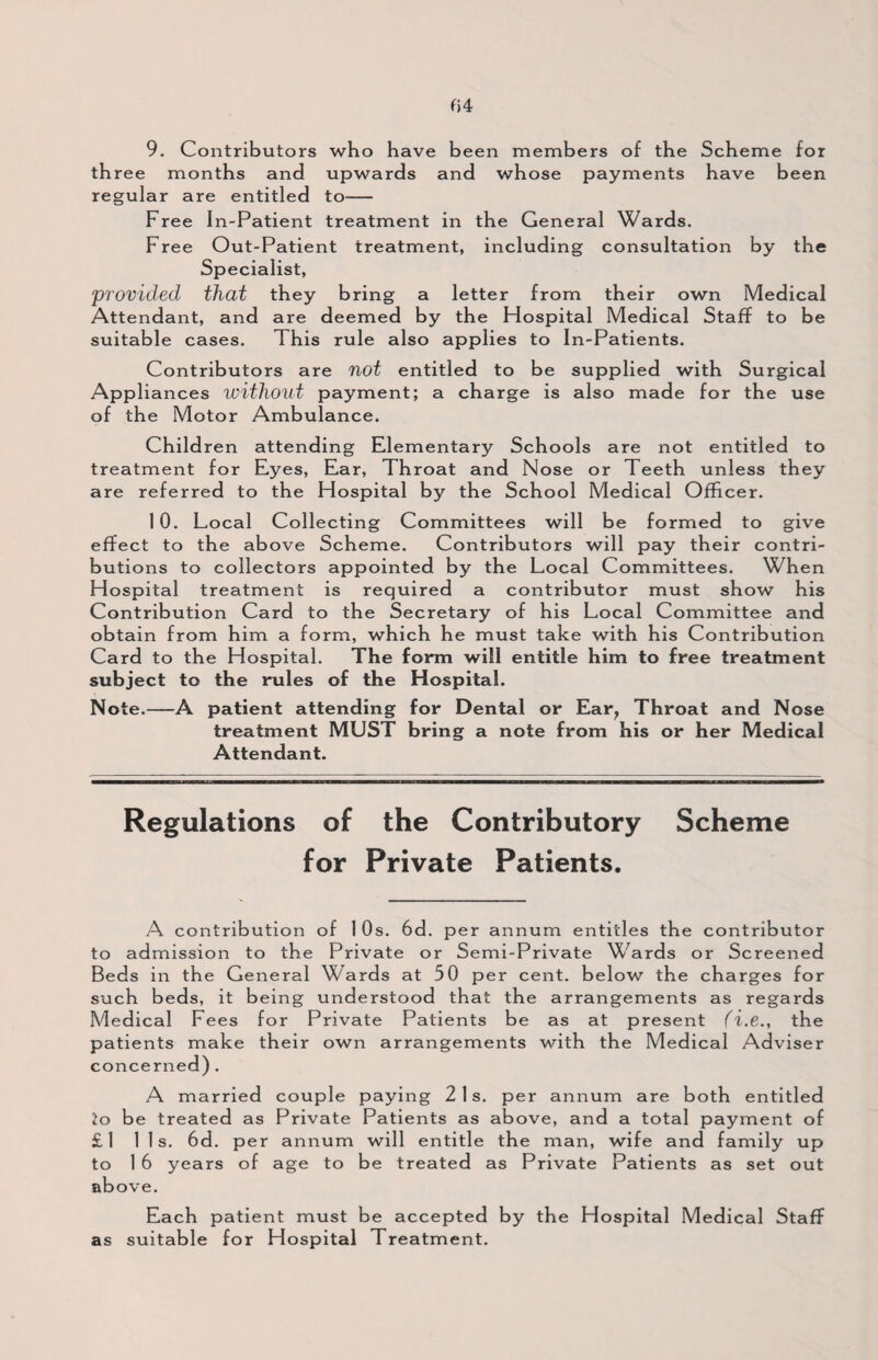 9. Contributors who have been members of the Scheme for th ree months and upwards and whose payments have been regular are entitled to- Free In-Patient treatment in the General Wards. Free Out-Patient treatment, including consultation by the Specialist, provided that they bring a letter from their own Medical Attendant, and are deemed by the Hospital Medical Staff to be suitable cases. This rule also applies to In-Patients. Contributors are not entitled to be supplied with Surgical Appliances without payment; a charge is also made for the use of the Motor Ambulance. Children attending Elementary Schools are not entitled to treatment for Eyes, Ear, Throat and Nose or Teeth unless they are referred to the Hospital by the School Medical Officer. 10. Local Collecting Committees will be formed to give effect to the above Scheme. Contributors will pay their contri¬ butions to collectors appointed by the Local Committees. When Hospital treatment is required a contributor must show his Contribution Card to the Secretary of his Local Committee and obtain from him a form, which he must take with his Contribution Card to the Hospital. The form will entitle him to free treatment subject to the rules of the Hospital. Note.—A patient attending for Dental or Ear, Throat and Nose treatment MUST bring a note from his or her Medical Attendant. Regulations of the Contributory Scheme for Private Patients. A contribution of 1 Os. 6d. per annum entitles the contributor to admission to the Private or Semi-Private Wards or Screened Beds in the General Wards at 50 per cent, below the charges for such beds, it being understood that the arrangements as regards Medical Fees for Private Patients be as at present (i.e., the patients make their own arrangements with the Medical Adviser concerned). A married couple paying 21s. per annum are both entitled lo be treated as Private Patients as above, and a total payment of £l 11s. 6d. per annum will entitle the man, wife and family up to 1 6 years of age to be treated as Private Patients as set out above. Each patient must be accepted by the Hospital Medical Staff as suitable for Hospital Treatment.