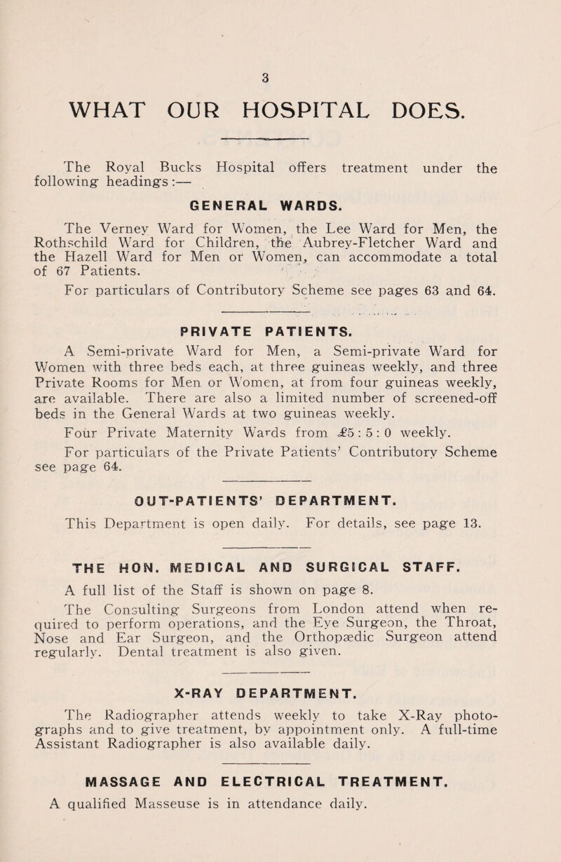 WHAT OUR HOSPITAL DOES. The Royal Bucks Hospital offers treatment under the following headings:— GENERAL WARDS. The Vernev Ward for Women, the Lee Ward for Men, the Rothschild Ward for Children, the Aubrey-Fletcher Ward and the Hazell Ward for Men or Women, can accommodate a total of 67 Patients. For particulars of Contributory Scheme see pages 63 and 64. PRIVATE PATIENTS. A Semi-private Ward for Men, a Semi-private Ward for Women with three beds each, at three guineas weekly, and three Private Rooms for Men or Women, at from four guineas weekly, are available. There are also a limited number of screened-off beds in the General Wards at two guineas weekly. Four Private Maternity Wards from £5 : 5 : 0 weekly. For particulars of the Private Patients’ Contributory Scheme see page 64. OUT-PATIENTS’ DEPARTMENT. This Department is open daily. For details, see page 13. THE HON. MEDICAL AND SURGICAL STAFF. A full list of the Staff is shown on page 8. The Consulting Surgeons from London attend when re¬ quired to perform operations, and the Eye Surgeon, the Throat, Nose and Ear Surgeon, and the Orthopaedic Surgeon attend regularly. Dental treatment is also given. X-RAY DEPARTMENT. The Radiographer attends weekly to take X-Ray photo¬ graphs and to give treatment, by appointment only. A full-time Assistant Radiographer is also available daily. MASSAGE AND ELECTRICAL TREATMENT. A qualified Masseuse is in attendance daily.