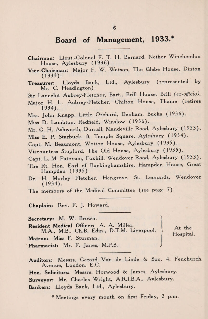 Board of Management, 1933.* Chairman: Lieut.-Colonel F. T. H. Bernard, Nether Winchendon House, Aylesbury (1936). Vice-Chairman: Major F. W. Watson, The Glebe House, Dinton (1933). Treasurer: Lloyds Bank, Ltd., Aylesbury (represented by Mr. C. Headington). Sir Lancelot Aubrey-Fletcher, Bart., Brill House, Brill f 8X-officio). Major H. L. Aubrey-Fletcher, Chilton House, Thame (retires 1934). Mrs. John Knapp, Little Orchard, Denham, Bucks (1936). Miss D. Lambton, Redfield, Winslow (1936). Mr. G. H. Ashworth, Dorrall, Mandeville Road, Aylesbury (1933). Miss E. P. Starbuck, 8, Temple Square, Aylesbury (1934). Capt. M. Beaumont, Wotton House, Aylesbury (1935). Viscountess Stopford, The Old House, Aylesbury (1935_J. Capt. L. M. Paterson, Foxhill, Wendover Road, Aylesbury (1933). The Rt. Hon. Earl of Buckinghamshire, Hampden House, Great Hampden (1935). Dr H. Morley Fletcher, Hengrove, St. Leonards, Wendover (1934). The members of the Medical Committee (see page 7). Chaplain: Rev. F. J. Howard. Secretary: M. W. Brown. Resident Medical Officer: A. A. Miller, M.A., M.B., Ch.B. Edin., D.T.M. Liverpool. ► Matron: Miss F. Sturman. Pharmacist: Mr. F. Janes, M.P.S. J At the Hospital. Auditors: Messrs. Gerard Van de Linde & Son, 4, Fenchurch Avenue, London, E.C. Hon. Solicitors: Messrs. Horwood & James, Aylesbury. Surveyor: Mr. Charles Wright, A.R.I.B.A., Aylesbury. Bankers: Lloyds Bank, Ltd., Aylesbury. * Meetings every month on first Friday, 2 p.m.