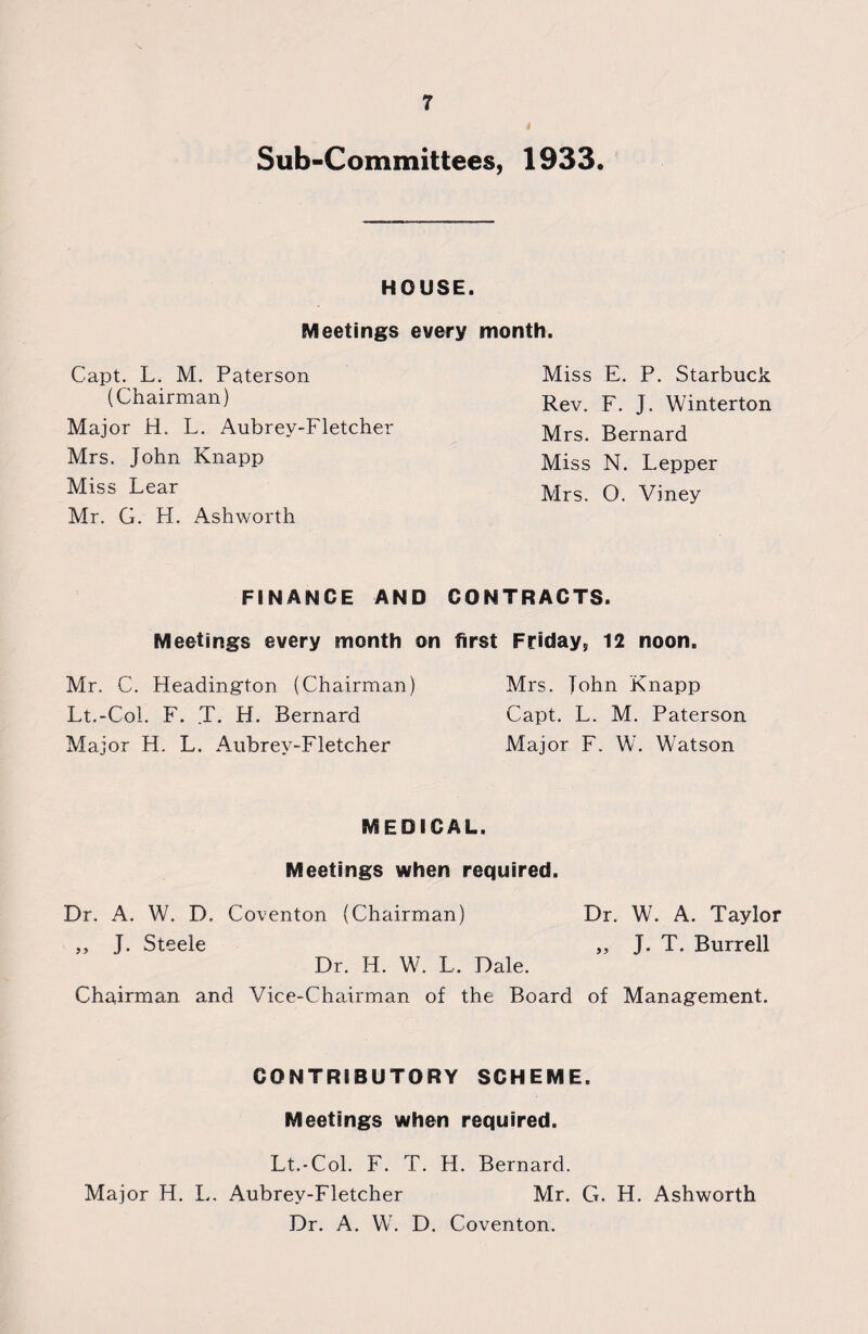 Sub-Committees, 1933. HOUSE. Meetings every month. Capt. L. M. Paterson (Chairman) Major H. L. Aubrey-Fletcher Mrs. John Knapp Miss Lear Mr. G. H. Ashworth Miss E. P. Starbuck Rev. F. J. Winterton Mrs. Bernard Miss N. Lepper Mrs. O. Viney FINANCE AND CONTRACTS. Meetings every month on first Friday, 12 noon. Mr, C. Fleadington (Chairman) Lt.-Col. F. T. H. Bernard Major H. L. Aubrey-Fletcher Mrs. John Knapp Capt. L. M. Paterson Major F. W. Watson MEDICAL. Meetings when required. Dr. A. W. D. Coventon (Chairman) Dr. W. A. Taylor ,, J. Steele ,, J. T. Burrell Dr. H. W. L. Dale. Chairman and Vice-Chairman of the Board of Management. CONTRIBUTORY SCHEME. Meetings when required. Lt.-Col. F. T. H. Bernard. Major H. L. Aubrey-Fletcher Mr. G. H. Ashworth Dr. A. W. D. Coventon.