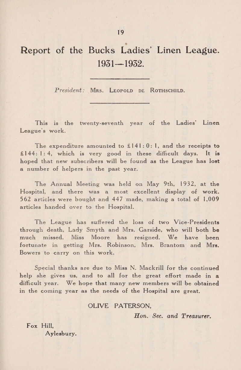 « Report of the Bucks Ladies’ Linen League. 1931—1932. President: Mrs. Leopold de Rothschild. This is the twenty-seventh year of the Ladies’ Linen League s work. The expenditure amounted to £141:0: 1, and the receipts to £144: ! : 4, which is very good in these difficult days. It is hoped that new subscribers will be found as the League has lost a number of helpers in the past year. The Annual Meeting was held on May 9th, 1932, at the Hospital, and there was a most excellent display of work. 362 articles were bought and 44 7 made, making a total of 1,009 articles handed over to the Hospital. The League has suffered the loss of two Vice-Presidents through death, Lady Smyth and Mrs. Garside, who will both be much missed. Miss Moore has resigned. We have been fortunate in getting Mrs. Rob inson, Mrs. Brantom and Mrs. Bowers to carry on this work. Special thanks are due to Miss N. Mackrill for the continued help she gives us, and to all for the great effort made in a difficult year. We hope that many new members will be obtained in the coming year as the needs of the Hospital are great. OLIVE PATERSON, Hon. Sec. and Treasurer. Fox Hill, Aylesbury.