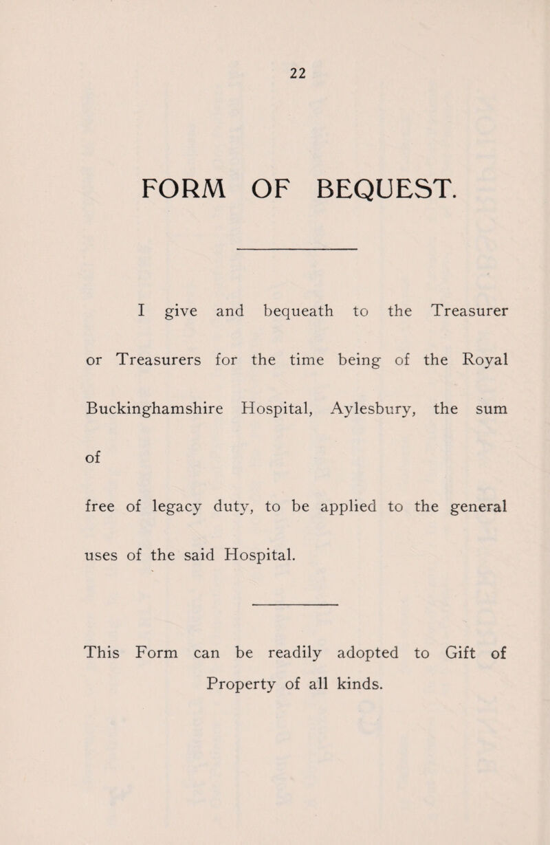 FORM OF BEQUEST. I give and bequeath to the Treasurer or Treasurers for the time being of the Royal Buckinghamshire Hospital, Aylesbury, the sum of free of legacy duty, to be applied to the general uses of the said Hospital. This Form can be readily adopted to Gift of Property of all kinds.