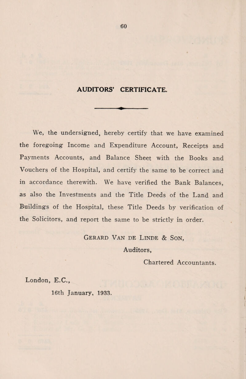 AUDITORS’ CERTIFICATE. We, the undersigned, hereby certify that we have examined the foregoing Income and Expenditure Account, Receipts and Payments Accounts, and Balance Sheet with the Books and Vouchers of the Hospital, and certify the same to be correct and in accordance therewith. We have verified the Bank Balances, as also the Investments and the Title Deeds of the Land and Buildings of the Hospital, these Title Deeds by verification of the Solicitors, and report the same to be strictly in order. Gerard Van de Linde & Son, Auditors, Chartered Accountants. London, E.C., 16th January, 1933.