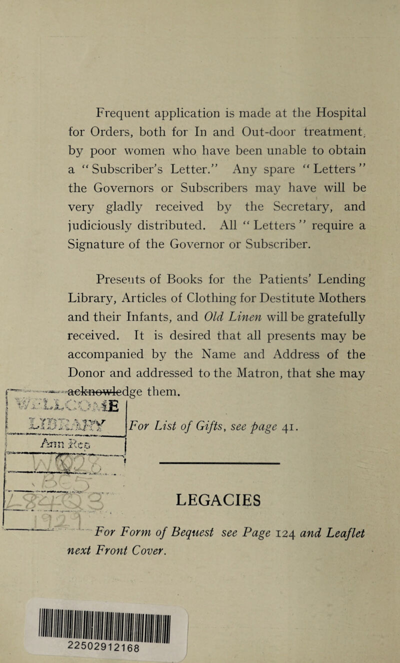 Frequent application is made at the Hospital for Orders, both for In and Out-door treatment, by poor women who have been unable to obtain a “Subscriber’s Letter.” Any spare “Letters” the Governors or Subscribers may have will be very gladly received by the Secretary, and judiciously distributed. All “Letters” require a Signature of the Governor or Subscriber. Presents of Books for the Patients’ Lending Library, Articles of Clothing for Destitute Mothers and their Infants, and Old Linen will be gratefully received. It is desired that all presents may be accompanied by the Name and Address of the Donor and addressed to the Matron, that she may acknowledge them. £ * ,v ~ r ■ • W >.——-__ Ann Leo ‘ * r—► 3 For List of Gifts, page 41. LEGACIES For Form of Bequest see Page 124 Leaflet next Front Cover.