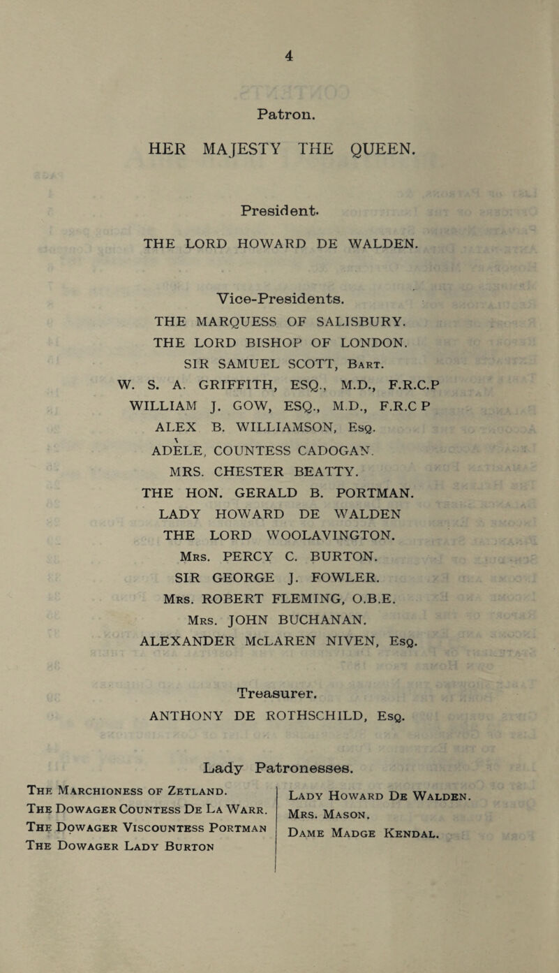 Patron. HER MAJESTY THE QUEEN. President. THE LORD HOWARD DE WALDEN. Vice-Presidents. THE MARQUESS OF SALISBURY. THE LORD BISHOP OF LONDON. SIR SAMUEL SCOTT, Bart. W. S. A. GRIFFITH, ESQ., M.D., F.R.C.P WILLIAM J. GOW, ESQ., M.D., F.R.C P ALEX B. WILLIAMSON, Esq. ADELE, COUNTESS CADOGAN. MRS. CHESTER BEATTY. THE HON. GERALD B. PORTMAN. LADY HOWARD DE WALDEN THE LORD WOOLAVINGTON. Mrs. PERCY C. BURTON. SIR GEORGE J. FOWLER. Mrs. ROBERT FLEMING, O.B.E. Mrs. JOHN BUCHANAN. ALEXANDER McLAREN NIVEN, Esq. Treasurer. ANTHONY DE ROTHSCHILD, Esq. Lady Patronesses. The Marchioness of Zetland. The Dowager Countess De La Warr. The Dowager Viscountess Portman The Dowager Lady Burton Lady Howard De Walden. Mrs. Mason. Dame Madge Kendal.