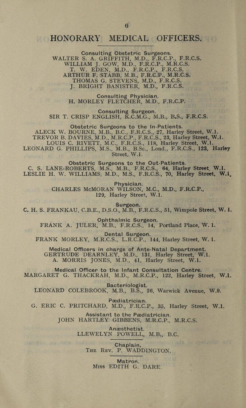(5 HONORARY MEDICAL OFFICERS. Consulting Obstetric Surgeons. WALTER S. A. GRIFFITH, M.D., F.R.C.P., F.R.C.S. WILLIAM J. GOW, M.D., F.R.C.P., M.R.C.S. T. W. EDEN, M.D., F.R.C.P., F.R.C.S. ARTHUR F. STABB, M.B., F.R.C.P., M.R.C.S. THOMAS G. STEVENS, M.D., F.R.C.S. J. BRIGHT BANISTER, M.D., F.R.C.S. Consulting Physician. H. MORLEY FLETCHER, M.D., F.R.C.P. Consulting Surgeon. SIR T. CRISP ENGLISH, K.C.M.G., M.B., B.S., F.R.C.S. Obstetric Surgeons to the In-Patients. ALECK W. BOURNE, M.B., B.C., F.R.C.S., 27, Harley Street, W.l. TREVOR B. DAVIES, M.D., M.R.C.P., F.R.C.S., 23, Harley Street, W.l. LOUIS C. RIVETT, M.C., F.R.C.S., 118, Harley Street, W.l. LEONARD G. PHILLIPS, M.S., M.B., B.Sc., Lond., F.R.C.S., 123, Harley Street, W.l. Obstetric Surgeons to the Out-Patients. C. S. LANE-ROBERTS, M.S., M.B., F.R.C.S., 64, Harley Street. W.l. LESLIE H. W. WILLIAMS, M.D., M.S., F.R.C.S., 70, Harley Street, W.l. Physician. CHARLES McMORAN WILSON, M.C., M.D., F.R.C.P., 129, Harley Street, W.l. Surgeon. C. H. S. FRANKAU, C.B.E., D.S.O., M.B., F.R.C.S., 51, Wimpole Street, W. 1. Ophthalmic Surgeon. FRANK A. JULER, M.B., F.R.C.S., 14, Portland Place, W. 1. Dental Surgeon. FRANK MORLEY, M.R.C.S., L.R.C.P., 144, Harley Street, W. 1. Medical Officers in charge of Ante-Natal Department. GERTRUDE DEARNLEY, M.D., 131, Harley Street, W.l. A. MORRIS JONES, M.D., 41, Harley Street, W.l. Medical Officer to the Infant Consultation Centre. MARGARET G. THACKRAH, M.D., M.R.C.P., 122, Harley Street, W.l. Bacteriologist. LEONARD COLEBROOK, M.B., B.S., 26, Warwick Avenue, W.9. Paediatrician. G. ERIC C. PRITCHARD, M.D., F.R.C.P., 35, Harley Street, W.l. Assistant to the Paediatrician. JOHN HARTLEY GIBBENS, M.R.C.P., M.R.C.S. Anaesthetist. LLEWELYN POWELL, M.B., B.C. Chaplain. The Rev. P. WADDINGTON. Matron. Miss EDITH G. DARE.