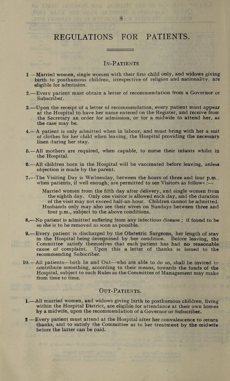 REGULATIONS FOR PATIENTS. In-Patients 1 —Married women, single women with their first child only, and widows giving birth to posthumous children, irrespective of religion and nationality, are eligible for admission. 2. —Every patient must obtain a letter of recommendation from a Governor or Subscriber. 3. —Upon the receipt of a letter of recommendation, every patient must appear at the Hospital to have her name entered on the Register, and receive from the Secretary an order for admission, or for a midwife to attend her, as the case may be. 4. —A patient is only admitted when in labour, and must bring with her a suit of clothes for her child when leaving, the Hospital providing the necessary linen during her stay. 6. —All mothers are required, when capable, to nurse their infants whilst in the Hospital. 0.—All children born in the Hospital will be vaccinated before leaving, unless objection is made by the parent. 7. —The Visiting Day is Wednesday, between the hours of three and four p.m., when patients, if well enough, are permitted to see Visitors as follows :— Married women from the fifth day after delivery, and single women from the eighth day. Only one visitor is allowed each day, and the duration of the visit may not exceed half-an-hour. Children cannot be admitted. Husbands only may also see their wives on Sundays between three and four p.m., subject to the above conditions. 8. —No patient is admitted suffering from any infectious disease ; if found to be so she is to be removed as soon as possible. 9. —Every patient is discharged by the Obstetric Surgeons, her length of stay in the Hospital being determined by her condition. Before leaving, the Committee satisfy themselves that each patient has had no reasonable cause of complaint. Upon this a letter of thanks is issued to the recommending Subscriber. 10. —All patients—both In and Out—who are able to do so, shall be invited to contribute something, according to their means, towards the funds of the Hospital, subject to such Rules as the Committee of Management may make from time to time. Out-Patients. 1.—All married women, and widows giving birth to posthumous children, living within the Hospital District, are eligible for attendance at their own homes by a midwife, upon the recommendation of a Governor or Subscriber. 2 —Every patient must attend at the Hospital after her convalescence to return thanks, and to satisfy the Committee as to her treatment by the midwife before the latter can be paid.