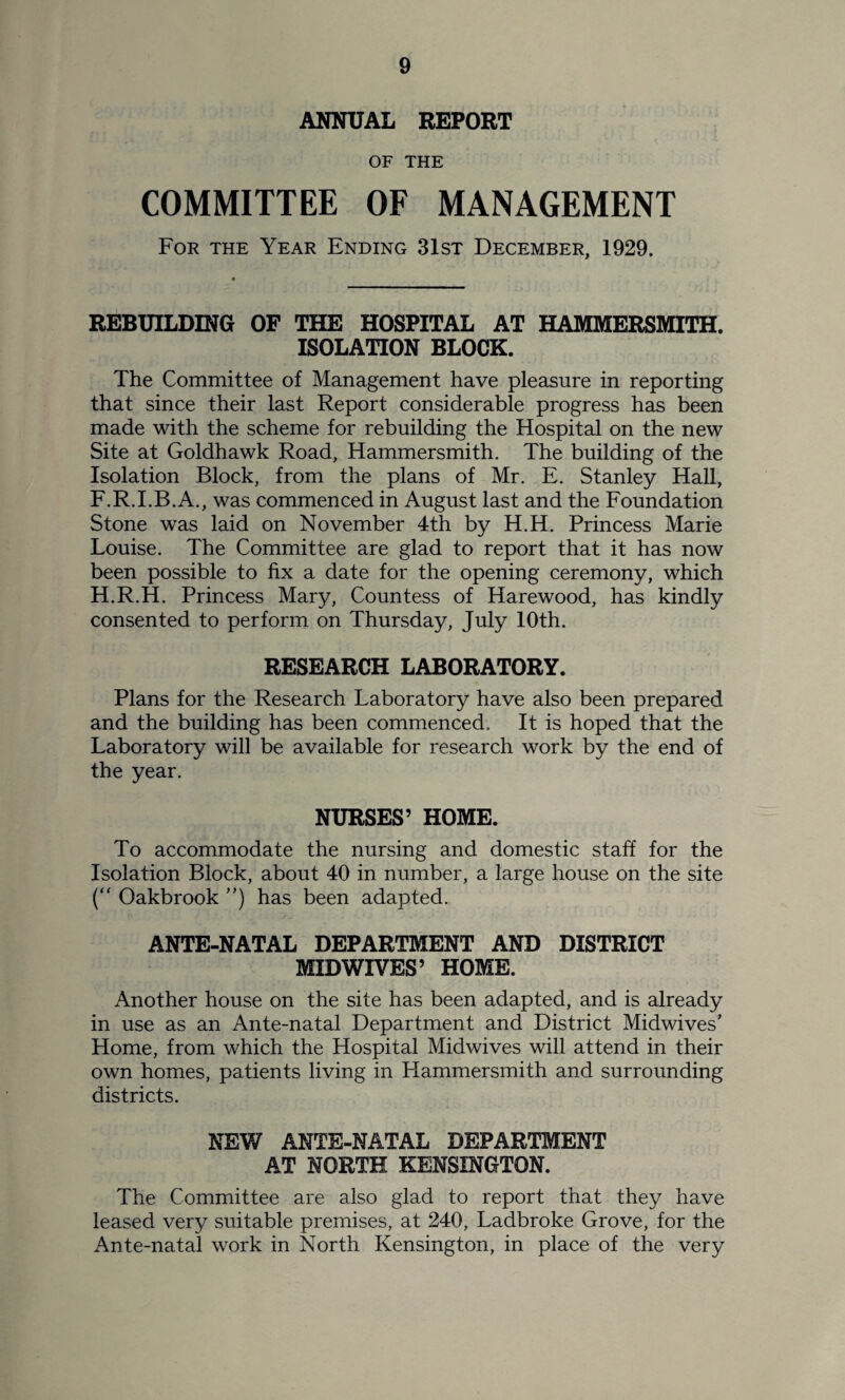 ANNUAL REPORT OF THE COMMITTEE OF MANAGEMENT For the Year Ending 31st December, 1929. REBUILDING OF THE HOSPITAL AT HAMMERSMITH. ISOLATION BLOCK. The Committee of Management have pleasure in reporting that since their last Report considerable progress has been made with the scheme for rebuilding the Hospital on the new Site at Goldhawk Road, Hammersmith. The building of the Isolation Block, from the plans of Mr. E. Stanley Hall, F.R.I.B.A., was commenced in August last and the Foundation Stone was laid on November 4th by H.H. Princess Marie Louise. The Committee are glad to report that it has now been possible to fix a date for the opening ceremony, which H.R.H. Princess Mary, Countess of Harewood, has kindly consented to perform on Thursday, July 10th. RESEARCH LABORATORY. Plans for the Research Laboratory have also been prepared and the building has been commenced. It is hoped that the Laboratory will be available for research work by the end of the year. NURSES’ HOME. To accommodate the nursing and domestic staff for the Isolation Block, about 40 in number, a large house on the site (“ Oakbrook ”) has been adapted. ANTE-NATAL DEPARTMENT AND DISTRICT MID WIVES’ HOME. Another house on the site has been adapted, and is already in use as an Ante-natal Department and District Midwives’ Home, from which the Hospital Midwives will attend in their own homes, patients living in Hammersmith and surrounding districts. NEW ANTE-NATAL DEPARTMENT AT NORTH KENSINGTON. The Committee are also glad to report that they have leased very suitable premises, at 240, Ladbroke Grove, for the Ante-natal work in North Kensington, in place of the very