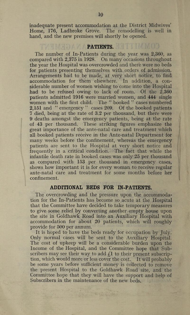 inadequate present accommodation at the District Midwives’ Home, 176, Ladbroke Grove. The remodelling is well in hand, and the new premises will shortly be opened. PATIENTS. The number of In-Patients during the year was 2,360, as compared with 2,375 in 1928. On many occasions throughout the year the Hospital was overcrowded and there were no beds for patients presenting themselves with orders of admission. Arrangements had to be made, at very short notice, to find accommodation for them elsewhere. In addition, a con¬ siderable number of women wishing to come into the Hospital had to be refused owing to lack of room. Of the 2,360 patients admitted 1916 were married women, and 444 single women with the first child. The “ booked ” cases numbered 2,151 and “ emergency ” cases 209. Of the booked patients 7 died, being at the rate of 3.2 per thousand, but there were 9 deaths amongst the emergency patients, being at the rate of 43 per thousand. These striking figures emphasize the great importance of the ante-natal care and treatment which all booked patients receive in the Ante-natal Department for many weeks before the confinement, whereas the emergency patients are sent to the Hospital at very short notice and frequently in a critical condition. The fact that while the infantile death rate in booked cases was only 25 per thousand as compared with 153 per thousand in emergency cases, shows how important it is for every woman to receive regular ante-natal care and treatment for some months before her confinement. ADDITIONAL BEDS FOR IN-PATIENTS. The overcrowding and the pressure upon the accommoda¬ tion for the In-Patients has become so acute at the Hospital that the Committee have decided to take temporary measures to give some relief by converting another empty house upon the site in Goldhawk Road into an Auxiliary Hospital with accommodation for about 20 patients, which will roughly provide for 500 per annum. It is hoped to have the beds ready for occupation by Juty. Only normal cases will be sent to the Auxiliary Hospital. The cost of upkeep will be a considerable burden upon the Income of the Hospital, and the Committee hope that Sub¬ scribers may see their way to add £1 to their present subscrip¬ tion, which would more or less cover the cost. It will probably be some years before sufficient money is collected to remove the present Hospital to the Goldhawk Road site, and the Committee hope that they will have the support and help of Subscribers in the maintenance of the new beds.