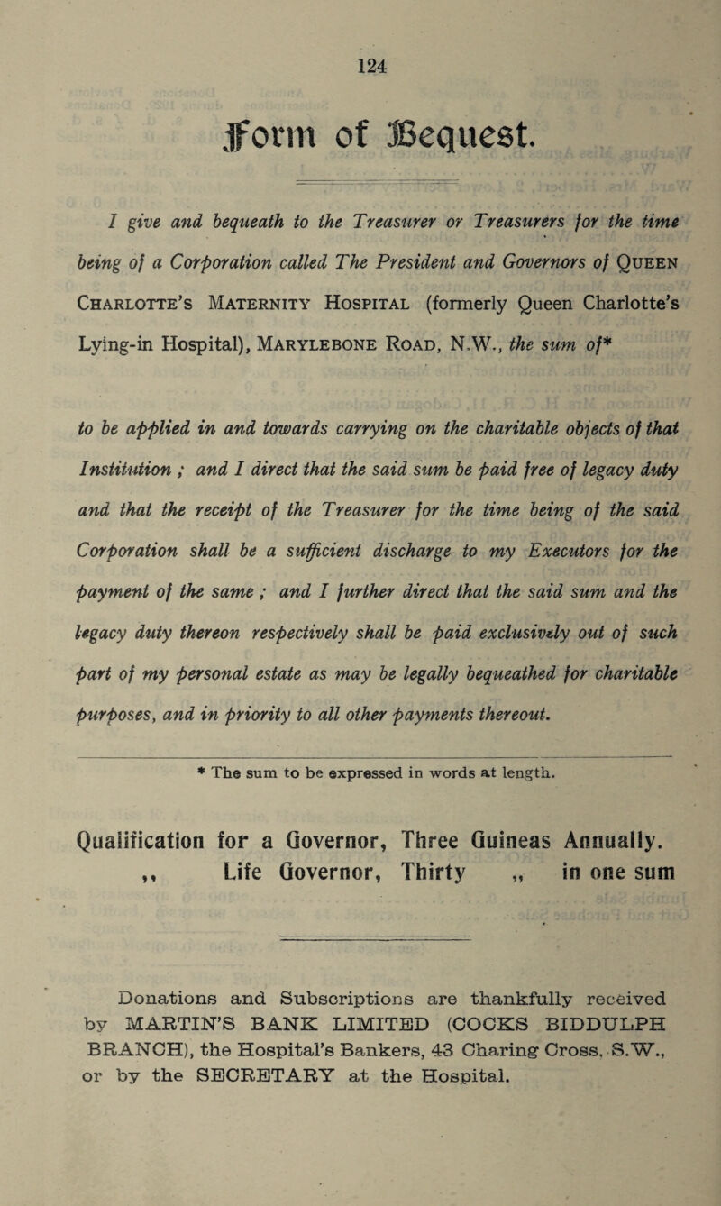 jform of Bequest. I give and bequeath to the Treasurer or Treasurers for the time being of a Corporation called The President and Governors of Queen Charlotte’s Maternity Hospital (formerly Queen Charlotte’s Lying-in Hospital), Marylebone Road, N.W., the sum of* to be applied in and towards carrying on the charitable objects of that Institution ; and I direct that the said sum be paid free of legacy duty and that the receipt of the Treasurer for the time being of the said Corporation shall be a sufficient discharge to my Executors for the payment of the same; and I further direct that the said sum and the legacy duty thereon respectively shall be paid exclusively out of such part of my personal estate as may be legally bequeathed for charitable purposes, and in priority to all other payments thereout. * The sum to be expressed in words at length. Qualification for a Governor, Three Guineas Annually. ,, Life Governor, Thirty „ in one sum Donations and Subscriptions are thankfully received by MARTIN’S BANK LIMITED (COCKS BIDDULPH BRANCH), the Hospital’s Bankers, 43 Charing’ Cross. S.W., or by the SECRETARY at the Hospital.