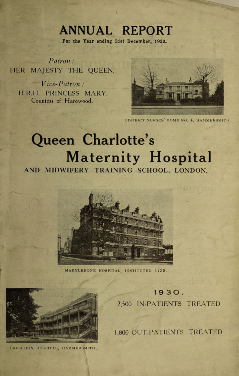 ANNUAL REPORT * For the Year ending 31st December, 1930, Patron: HER MAJESTY THE QUEEN. Vice-Patron: H.R.H. PRINCESS MARY, Countess of HarewoodL V DISTRICT NURSES’ HOME NO. 4, HAMMERSMITH Queen Charlotte’s Maternity H ospital AND MIDWIFERY TRAINING SCHOOL, LONDON. MARYLEBONE HOSPITAL, INSTITUTED 1739. 19 3 0. 2,500 IN-PATIENTS TREATED 1,800 OUT-PATIENTS TREATED ISOLATION HOSPITAL, HAMMERSMITH.