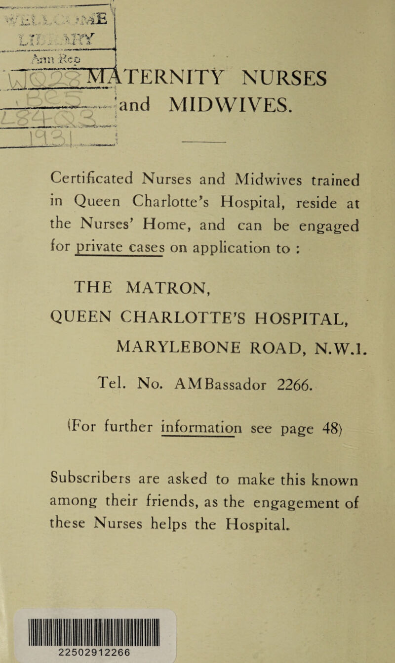 ciQaamaternity nurses —— ■ ■ mmmtimrnm m *\ mw$m • A' vU- L J CS 4 ) > V ., ‘and MIDWIVES. Certificated Nurses and Midwives trained in Queen Charlotte’s Hospital, reside at the Nurses’ Home, and can be engaged for private cases on application to : THE MATRON, QUEEN CHARLOTTE’S HOSPITAL, MARYLEBONE ROAD, N.W.l. Tel. No. AMBassador 2266. (For further information see page 48) Subscribers are asked to make this known among their friends, as the engagement of these Nurses helps the Hospital. 22502912266