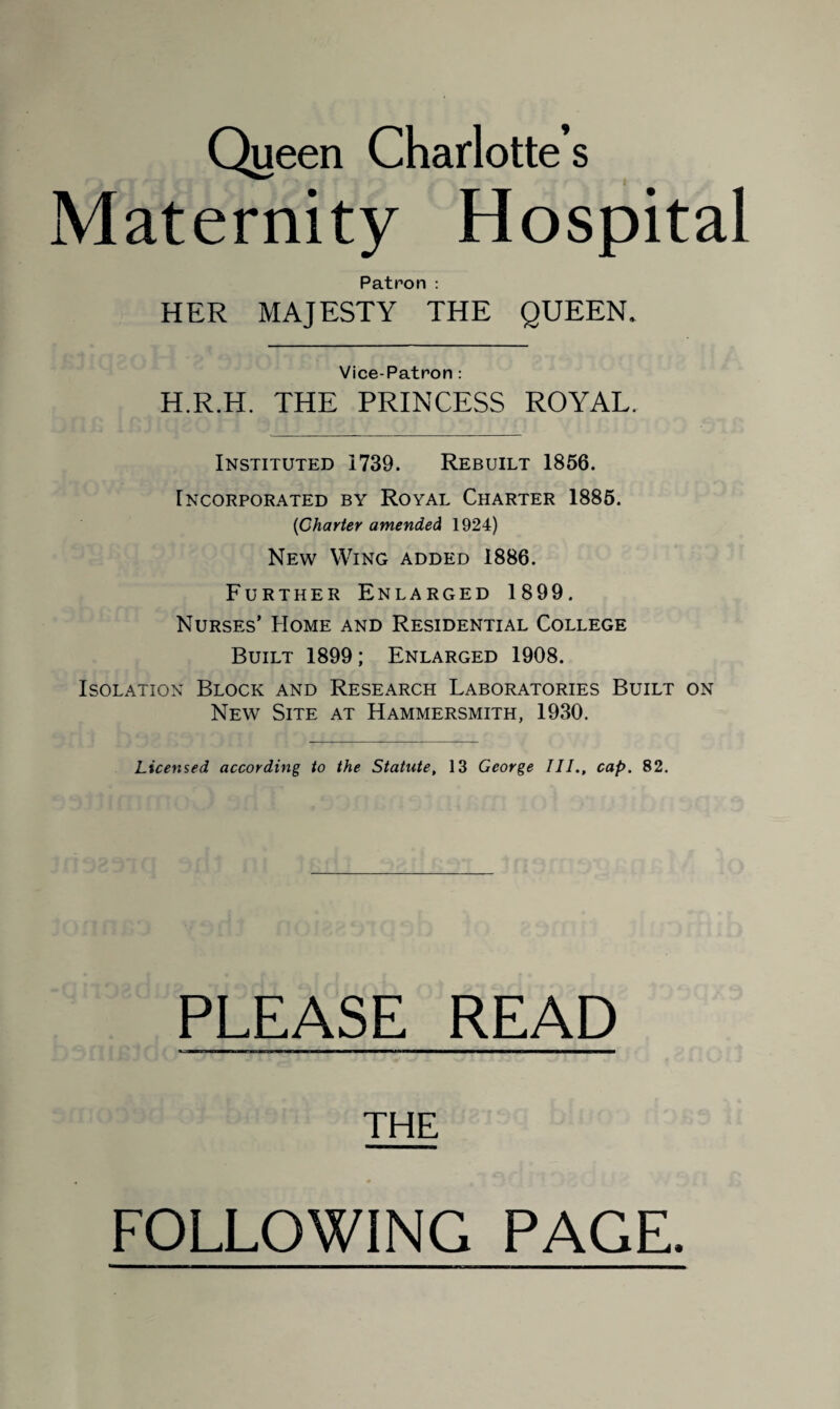 Queen Charlotte’s Maternity Hospital Patron : HER MAJESTY THE QUEEN. Vice-Patron : H.R.H. THE PRINCESS ROYAL. Instituted 1739. Rebuilt 1856. Incorporated by Royal Charter 1885. (iCharter amended 1924) New Wing added 1886. Further Enlarged 1899. Nurses’ Home and Residential College Built 1899; Enlarged 1908. Isolation Block and Research Laboratories Built on New Site at Hammersmith, 1930. Licensed according to the Statute, 13 George III., cap. 82. PLEASE READ THE FOLLOWING PAGE.