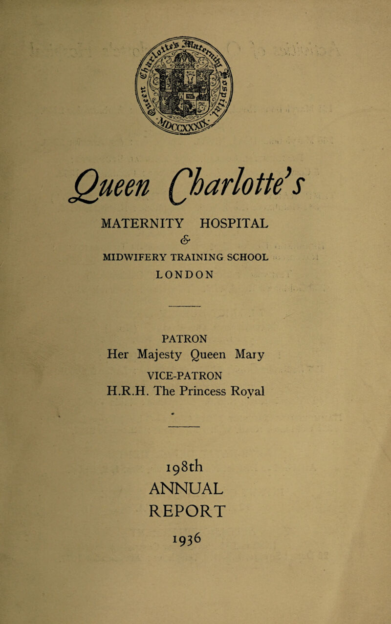 MATERNITY HOSPITAL (§* MIDWIFERY TRAINING SCHOOL LONDON PATRON Her Majesty Queen Mary VICE-PATRON H.R.H. The Princess Roval 198th ANNUAL REPORT 1936