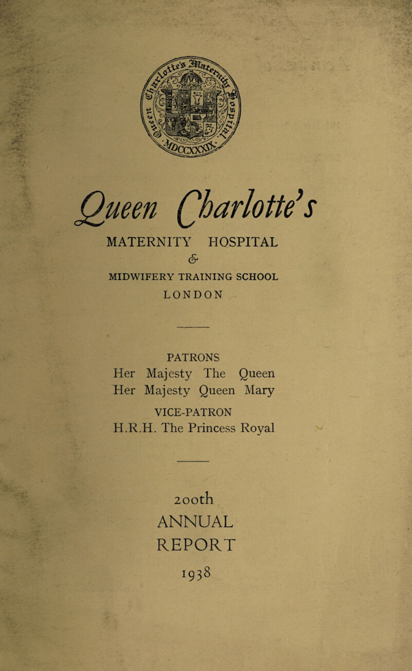 Queen Charlotte’s MATERNITY HOSPITAL & MIDWIFERY TRAINING SCHOOL LONDON PATRONS Her Majesty The Queen Her Majesty Queen Mary VICE-PATRON H.R.H. The Princess Royal 200th ANNUAL REPORT 1938
