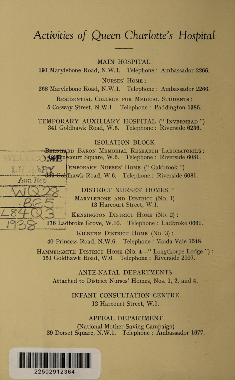 KM Activities of Queen Charlotte’s Hospital MAIN HOSPITAL 191 Marylebone Road, N.W.l. Telephone : Ambassador 2266. Nurses’ Home : 268 Marylebone Road, N.W.l. Telephone : Ambassador 2266. Residential College for Medical Students : 5 Cosway Street, N.W.l. Telephone : Paddington 1386. TEMPORARY AUXILIARY HOSPITAL (“ Invermead ”) 341 Goldhawk Road, W.6. Telephone : Riverside 6236. ISOLATION BLOCK rd Baron Memorial Research Laboratories yMBn 5C0Urt Square, W.6. Telephone : Riverside 6081. Temporary Nurses’ Home ( Oakbrook ”) - - -—3’39-Goliiha.wk Road, W.6. Telephone : Riverside 6081. DISTRICT NURSES’ HOMES Marylebone and District (No. 1) 13 Harcourt Street, W.l. Kensington District Home (No. 2) : 176 Ladbroke Grove, W.10. Telephone : Ladbroke 0661. Kilburn District Home (No. 3) : 40 Princess Road, N.W.6. Telephone : Maida Vale 1548. Hammersmith District Home (No. 4—“ Longthorpe Lodge ”) : 351 Goldhawk Road, W.6. Telephone : Riverside 2107. ANTE-NATAL DEPARTMENTS Attached to District Nurses' Homes, Nos. 1, 2, and 4. INFANT CONSULTATION CENTRE 12 Harcourt Street, W.L APPEAL DEPARTMENT (National Mother-Saving Campaign) 29 Dorset Square, N.W.l. Telephone : Ambassador 1677. 22502912364