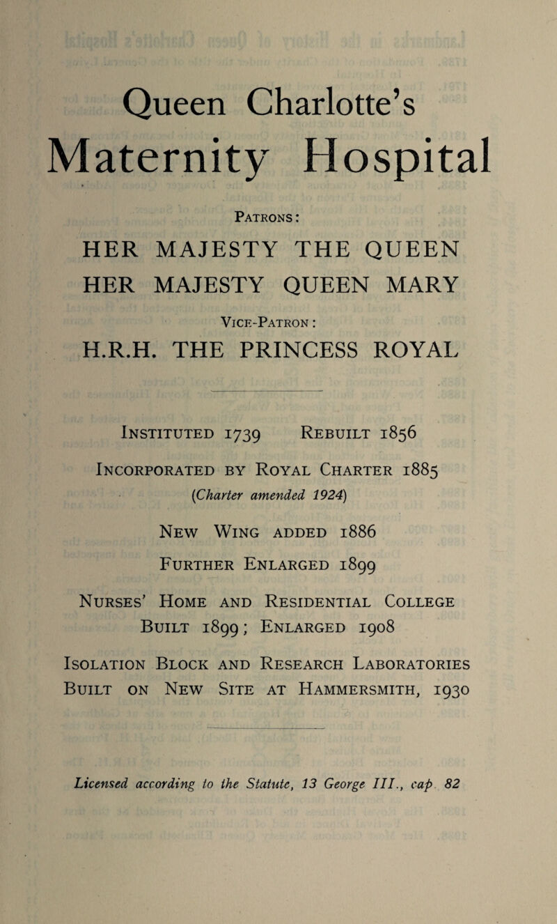 Queen Charlotte’s Maternity Hospital » Patrons: HER MAJESTY THE QUEEN HER MAJESTY QUEEN MARY Vice-Patron : H.R.H. THE PRINCESS ROYAL Instituted 1739 Rebuilt 1856 Incorporated by Royal Charter 1885 (Charter amended 1924) New Wing added 1886 Further Enlarged 1899 Nurses’ Home and Residential College Built 1899; Enlarged 1908 Isolation Block and Research Laboratories Built on New Site at Hammersmith, 1930 Licensed according to the Statute, 13 George III., cap 82