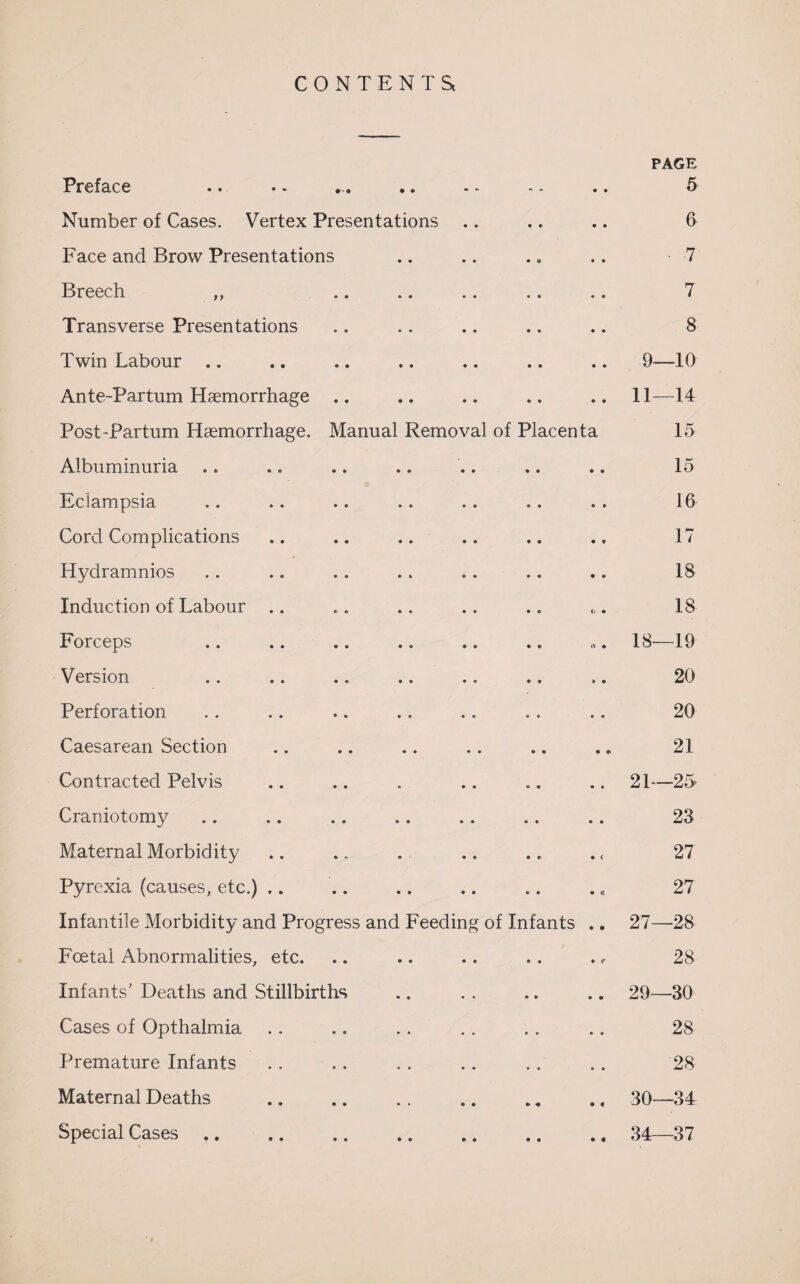 CONTENTS PAGE Preface .. .. ... .. - - - - .. 5 Number of Cases. Vertex Presentations .. .. .. 6 Face and Brow Presentations .. .. .. .. 7 Breech ,, .. .. .. .. .. 7 Transverse Presentations .. .. .. .. .. 8 Twin Labour .. .. .. .. .. .. .. 9—-10 Ante-Partum Haemorrhage .. .. .. .. .. 11—14 Post-Partum Haemorrhage. Manual Removal of Placenta 15 Albuminuria . . .. .. .. .. .. .. 15 Eclampsia .. .. .. .. .. .. . . 16 Cord Complications .. .. .. .. .. .. 17 Hydramnios . . .. . . . . . . . . .. 18 Induction of Labour .. „. .. .. .. «.. 18 Forceps .. .. .. .. .. .. 18—19 Version .. .. .. .. .. .. .. 20 Perforation . . .. .. .. .. .. .. 20 Caesarean Section .. .. .. .. .. .. 21 Contracted Pelvis .. .. . .. .. .. 2 L—25- Craniotomy .. .. .. .. .. .. .. 23 Maternal Morbidity .. .. . .. . r . < 27 Pyrexia (causes, etc.) .. .. .. .. .. ., 27 Infantile Morbidity and Progress and Feeding of Infants .. 27—28 Foetal Abnormalities, etc. .. .. .. .. ., 28 Infants’ Deaths and Stillbirths .. . . .. .. 29—30 Cases of Opthalmia .. .. .. .. .. .. 28 Premature Infants . . .. . . . . .. .. 28 Maternal Deaths .30—34 Special Cases .. .34—37