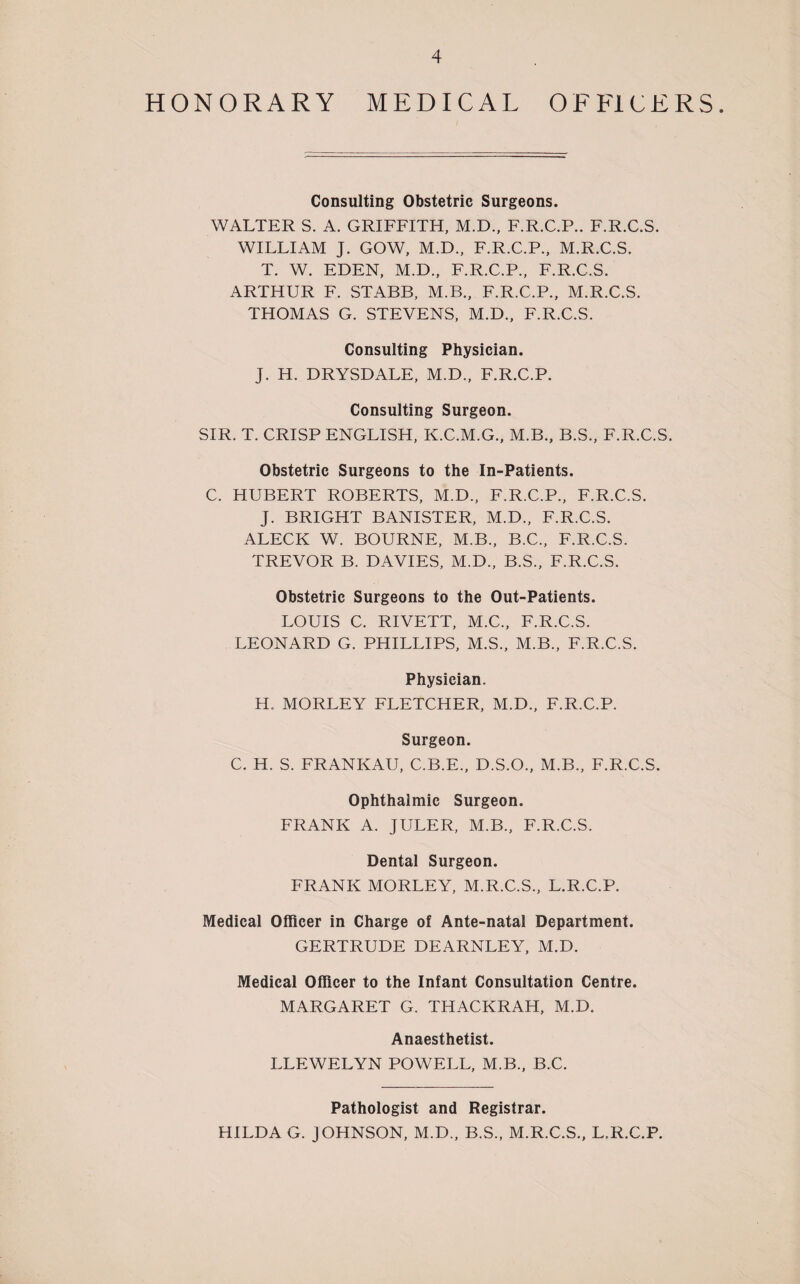 HONORARY MEDICAL OFFICERS. Consulting Obstetric Surgeons. WALTER S. A. GRIFFITH, M.D., F.R.C.P.. F.R.C.S. WILLIAM J. GOW, M.D., F.R.C.P., M.R.C.S. T. W. EDEN, M.D., F.R.C.P., F.R.C.S. ARTHUR F. STABB, M.B., F.R.C.P., M.R.C.S. THOMAS G. STEVENS, M.D., F.R.C.S. Consulting Physician. J. H. DRYSDALE, M.D., F.R.C.P. Consulting Surgeon. SIR. T. CRISP ENGLISH, K.C.M.G., M.B., B.S., F.R.C.S. Obstetric Surgeons to the In-Patients. C. HUBERT ROBERTS, M.D., F.R.C.P., F.R.C.S. J. BRIGHT BANISTER, M.D., F.R.C.S. ALECK W. BOURNE, M.B., B.C., F.R.C.S. TREVOR B. DAVIES, M.D., B.S., F.R.C.S. Obstetric Surgeons to the Out-Patients. LOUIS C. RIVETT, M.C., F.R.C.S. LEONARD G. PHILLIPS, M.S., M.B., F.R.C.S. Physician. H. MORLEY FLETCHER, M.D., F.R.C.P. Surgeon. C. H. S. FRANKAU, C.B.E., D.S.O., M.B., F.R.C.S. Ophthalmic Surgeon. FRANK A. JULER, M.B., F.R.C.S. Dental Surgeon. FRANK MORLEY, M.R.C.S., L.R.C.P. Medical Officer in Charge of Ante-natal Department. GERTRUDE DEARNLEY, M.D. Medical Officer to the Infant Consultation Centre. MARGARET G. THACKRAH, M.D. Anaesthetist. LLEWELYN POWELL, M.B., B.C. Pathologist and Registrar. HILDA G. JOHNSON, M.D., B.S., M.R.C.S., L.R.C.P.