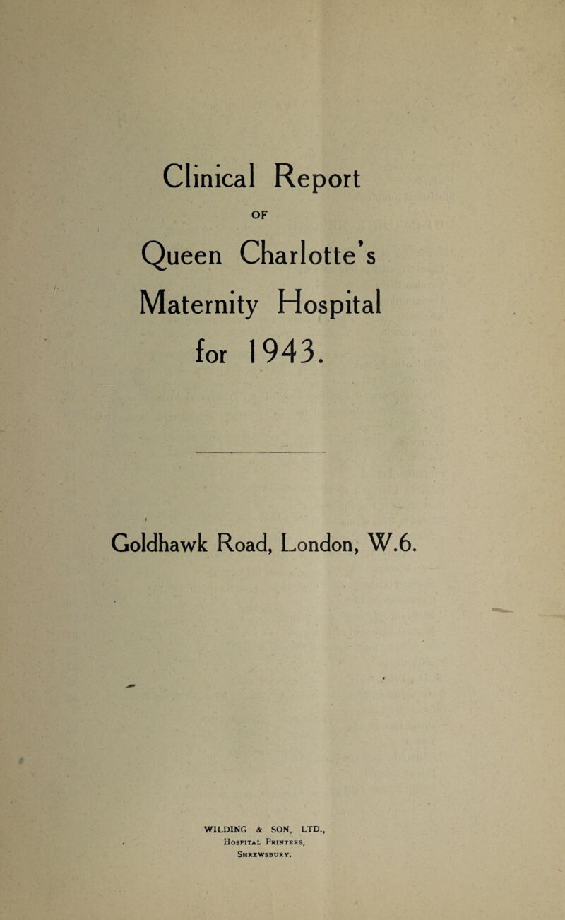 Clinical Report OF Queen Charlotte’s Maternity Hospital for 1943. i Goldhawk Road, London, W.6. WILDING & SON, LTD., Hospital Printers, Shrewsbury.