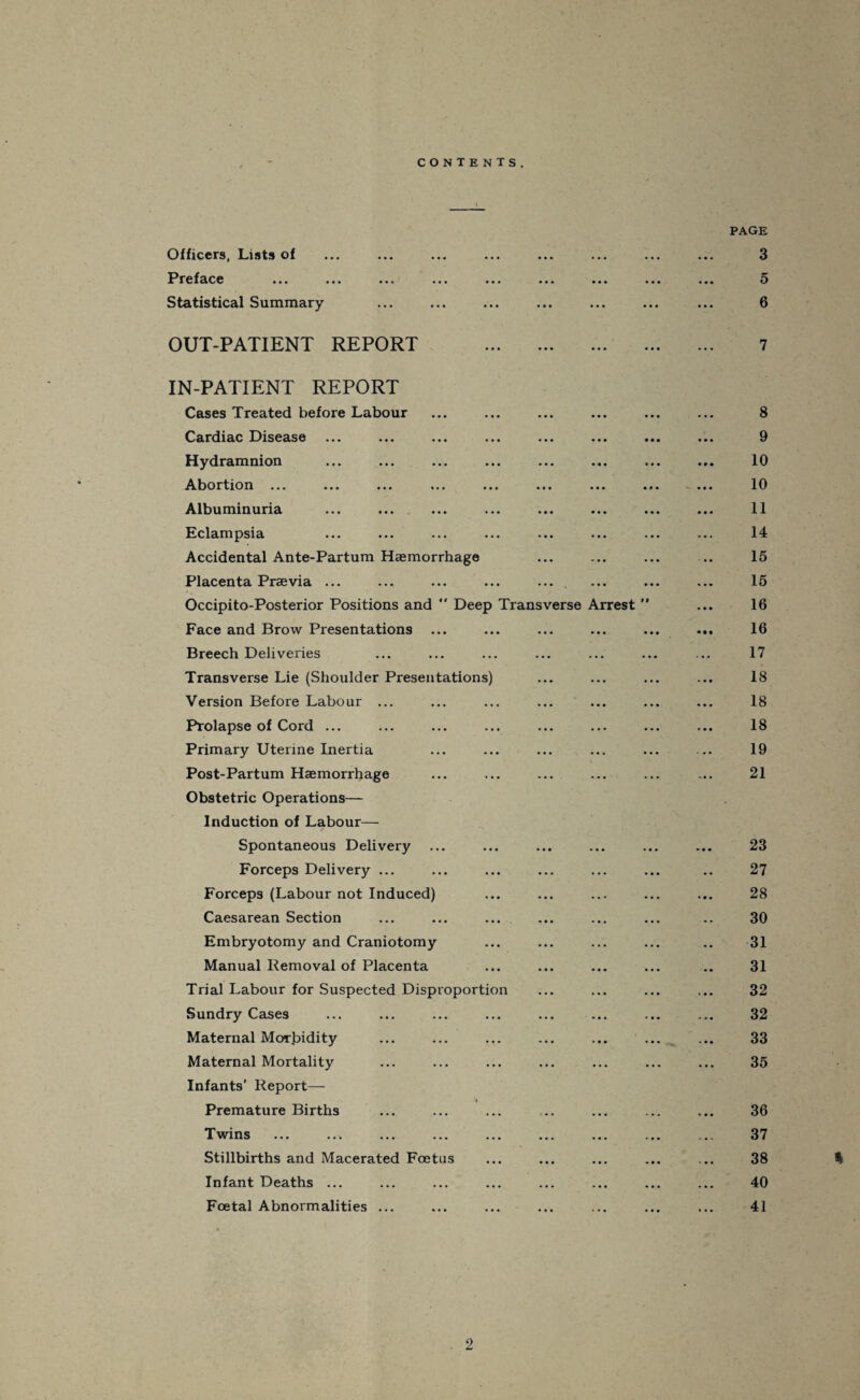 CONTENTS. Officers, Lists of Preface Statistical Summary OUT-PATIENT REPORT > • • • •« IN-PATIENT REPORT Cases Treated before Labour Cardiac Disease Hydramnion Abortion ... Albuminuria Eclampsia Accidental Ante-Partum Haemorrhage Placenta Praevia ... Occipito-Posterior Positions and “ Deep Transverse Arrest Face and Brow Presentations ... Breech Deliveries Transverse Lie (Shoulder Presentations) Version Before Labour ... Prolapse of Cord ... Primary Uterine Inertia Post-Partum Haemorrhage Obstetric Operations— Induction of Labour— Spontaneous Delivery Forceps Delivery ... Forceps (Labour not Induced) Caesarean Section Embryotomy and Craniotomy Manual Removal of Placenta Trial Labour for Suspected Disproportion Sundry Cases Maternal Morbidity Maternal Mortality Infants' Report— Premature Births Twins ... ... ... ... Stillbirths and Macerated Foetus Infant Deaths ... Foetal Abnormalities ... PAGE 3 5 6 7 8 9 10 10 11 14 15 15 16 16 17 18 18 18 19 21 23 27 28 30 31 31 32 32 33 35 36 37 38 % 40 41