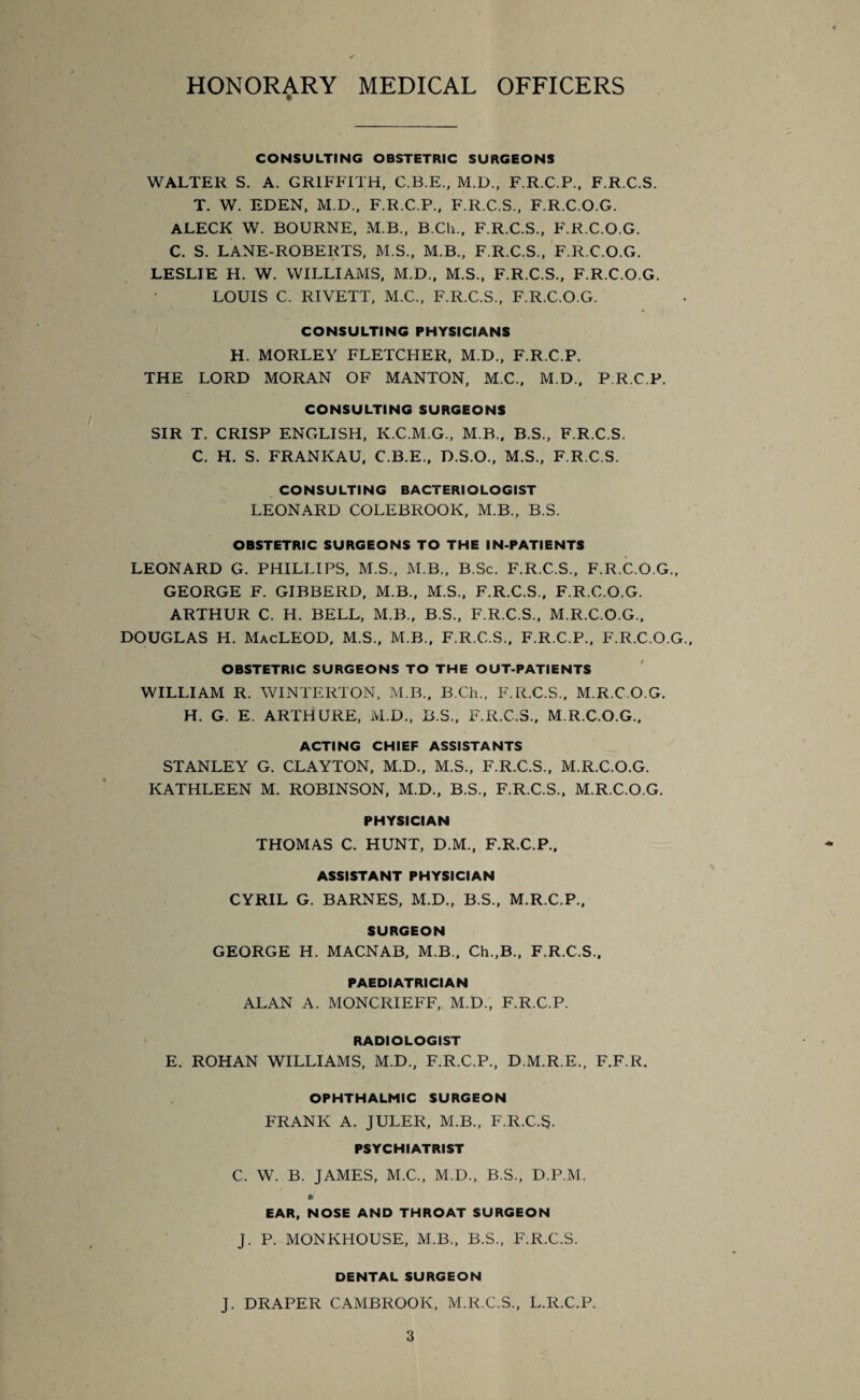 HONORARY MEDICAL OFFICERS CONSULTING OBSTETRIC SURGEONS WALTER S. A. GRIFFITH, C.B.E., M.D., F.R.C.P., F.R.C.S. T. W. EDEN, M.D., F.R.C.P., F.R.C.S., F.R.C.O.G. ALECK W. BOURNE, M.B., B.CIi., F.R.C.S., F.R.C.O.G. C. S. LANE-ROBERTS, M.S., M.B., F.R.C.S., F.R.C.O.G. LESLIE H. W. WILLIAMS, M.D., M.S., F.R.C.S., F.R.C.O.G. LOUIS C. RIVETT, M.C., F.R.C.S., F.R.C.O.G. CONSULTING PHYSICIANS H. MORLEY FLETCHER, M.D., F.R.C.P. THE LORD MORAN OF MANTON, M.C., M.D., P.R.C.P. CONSULTING SURGEONS SIR T. CRISP ENGLISH, K.C.M.G., M B., B.S., F.R.C.S. C. H. S. FRANKAU, C.B.E., D.S.O., M.S., F.R.C.S. CONSULTING BACTERIOLOGIST LEONARD COLEBROOK, M.B., B.S. OBSTETRIC SURGEONS TO THE IN-PATIENTS LEONARD G. PHILLIPS, M.S., M.B., B.Sc. F.R.C.S., F.R.C.O.G., GEORGE F. GIBBERD, M.B., M.S., F.R.C.S., F.R.C.O.G. ARTHUR C. H. BELL, M.B., B.S., F.R.C.S., M.R.C.O.G., DOUGLAS H. MacLEOD, M.S., M.B., F.R.C.S., F.R.C.P., F.R.C.O.G OBSTETRIC SURGEONS TO THE OUT-PATIENTS WILLIAM R. WINTERTON, M.B., B.Ch., F.R.C.S., M.R.C.O.G. H. G. E. ARTHURE, M.D., B.S., F.R.C.S., M.R.C.O.G., ACTING CHIEF ASSISTANTS STANLEY G. CLAYTON, M.D., M.S., F.R.C.S., M.R.C.O.G. KATHLEEN M. ROBINSON, M.D., B.S., F.R.C.S., M.R.C.O.G. PHYSICIAN THOMAS C. HUNT, D.M., F.R.C.P., ASSISTANT PHYSICIAN CYRIL G. BARNES, M.D., B.S., M.R.C.P., SURGEON GEORGE H. MACNAB, M.B., Ch.,B., F.R.C.S., PAEDIATRICIAN ALAN A. MONCRIEFF, M.D., F.R.C.P. RADIOLOGIST E. ROHAN WILLIAMS, M.D., F.R.C.P., D.M.R.E., F.F.R. OPHTHALMIC SURGEON FRANK A. JULER, M.B., F.R.C.S. PSYCHIATRIST C. W. B. JAMES, M.C., M.D., B.S., D.P.M. EAR, NOSE AND THROAT SURGEON J. P. MONKHOUSE, M.B., B.S., F.R.C.S. DENTAL SURGEON J. DRAPER CAMBROOK, M.R.C.S., L.R.C.P.