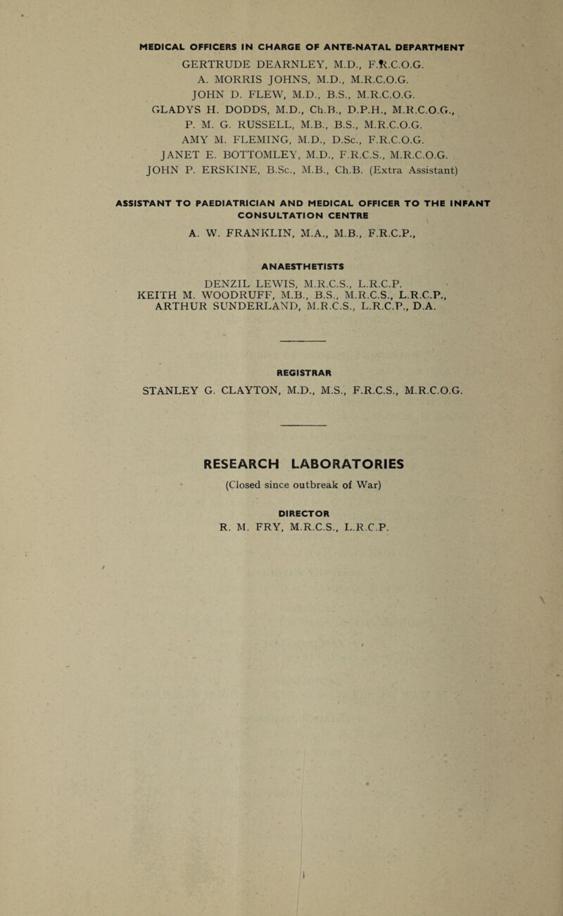 GERTRUDE DEARNLEY, M.D., F.fLC.O.G. A. MORRIS JOHNS, M.D., M.R.C.O.G. JOHN D. FLEW, M.D., B.S., M.R.C.O.G. GLADYS H. DODDS, M.D., Ch.B., D.P.H., M.R.C.O.G., P. M. G. RUSSELL, M.B., B.S., M.R.C.O.G. AMY M. FLEMING, M.D., D.Sc., F.R.C.O.G. JANET E. BOTTOMLEY, M.D., F.R.C.S., M.R.C.O.G. JOHN P. ERSKINE, B.Sc., M.B., Ch.B. (Extra Assistant) ASSISTANT TO PAEDIATRICIAN AND MEDICAL OFFICER TO THE INFANT CONSULTATION CENTRE A. W. FRANKLIN, M.A., M.B., F.R.C.P., ANAESTHETISTS DENZIL LEWIS, M.R.C.S., L.R.C.P. KEITH M. WOODRUFF, M.B., B.S., M.R.C.S., L.R.C.P., ARTHUR SUNDERLAND, M.R.C.S., L.R.C.P., D.A. REGISTRAR STANLEY G. CLAYTON, M.D., M.S., F.R.C.S., M.R.C.O.G. RESEARCH LABORATORIES (Closed since outbreak of War) DIRECTOR R. M. FRY, M.R.C.S., L.R.C.P.