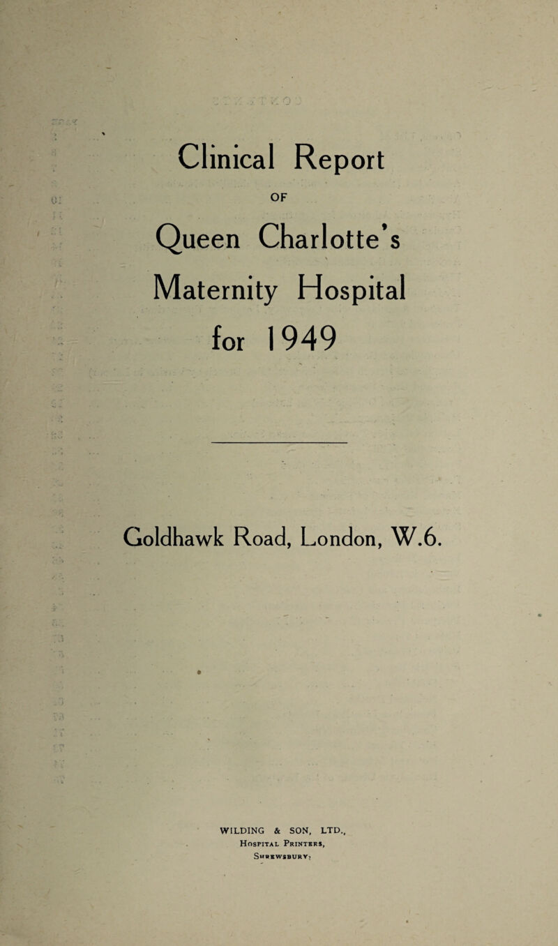 OF Queen Charlotte’s * 4 ' Maternity Hospital for 1 949 % Goldhawk Road, London, W.6. WILDING & SON, LTD., Hospital Printers, Shrewsbury;