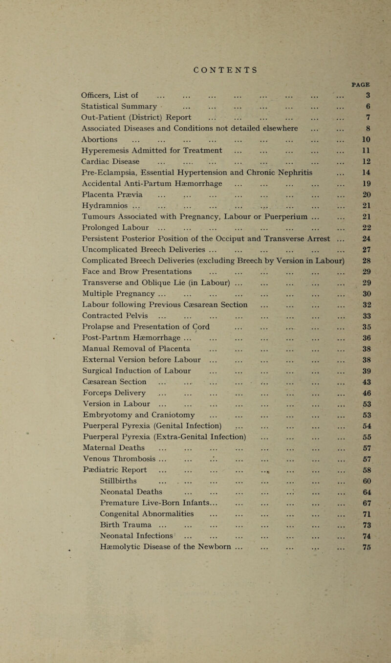 CONTENTS PAGE Officers, List of ... ... ... ... ... ... ... ... 3 Statistical Summary ... ... ... ... ... ... ... 6 Out-Patient (District) Report ... ... ... ... ... ... 7 Associated Diseases and Conditions not detailed elsewhere ... ... 8 Abortions ... ... ... ... ... ... ... ... ... 10 Hyperemesis Admitted for Treatment ... ... ... ... ... 11 Cardiac Disease ... . ... ... ... ... ... 12 Pre-Eclampsia, Essential Hypertension and Chronic Nephritis ... 14 Accidental Anti-Partum Haemorrhage ... ... ... ... ... 19 Placenta Praevia ... ... ... ... ... ... ... ... 20 Hydramnios ... ... ... ... ... ... ... ... ... 21 Tumours Associated with Pregnancy, Labour or Puerperium ... ... 21 Prolonged Labour ... ... ... ... ... ... ... ... 22 Persistent Posterior Position of the Occiput and Transverse Arrest ... 24 Uncomplicated Breech Deliveries ... ... ... ... ... ... 27 Complicated Breech Deliveries (excluding Breech by Version in Labour) 28 Face and Brow Presentations ... ... ... ... ... ... 29 Transverse and Oblique Lie (in Labour) ... ... ... ... ... 29 Multiple Pregnancy ... ... ... ... ... ... ... ... 30 Labour following Previous Caesarean Section ... ... ... ... 32 Contracted Pelvis ... ... ... ... ... ... ... ... 33 Prolapse and Presentation of Cord ... ... ... ... ... 35 Post-Partnm Haemorrhage ... ... ... ... ... ... ... 36 Manual Removal of Placenta ... ... ... ... ... ... 38 External Version before Labour ... ... ... ... ... ... 38 Surgical Induction of Labour ... ... ... ... ... ... 39 Caesarean Section ... ... ... ... ... ... ... ... 43 Forceps Delivery ... ... ... ... ... ... ... ... 46 Version in Labour ... ... .., ... ... ... ... ... 53 Embryotomy and Craniotomy ... ... ... ... ... ... 53 Puerperal Pyrexia (Genital Infection) ... ... ... ... ... 54 Puerperal Pyrexia (Extra-Genital Infection) ... ... ... ... 55 Maternal Deaths ... ... ... ... ... ... ... ... 57 Venous Thrombosis ... ... .:. ... ... ... ... ... 57 Paediatric Report ... ... ... ... .., ... ... ... 58 Stillbirths . ... ... ... ... ... ... 60 Neonatal Deaths ... ... ... ... ..! ... ... 64 Premature Live-Born Infants... ... ... ... ... ... 67 Congenital Abnormalities ... ... ... ... ... ... 71 Birth Trauma ... ... ... ... ... ... ... ... 73 Neonatal Infections ... ... ... ... ... ... ... 74 Haemolytic Disease of the Newborn ... ... ... ... ... 75