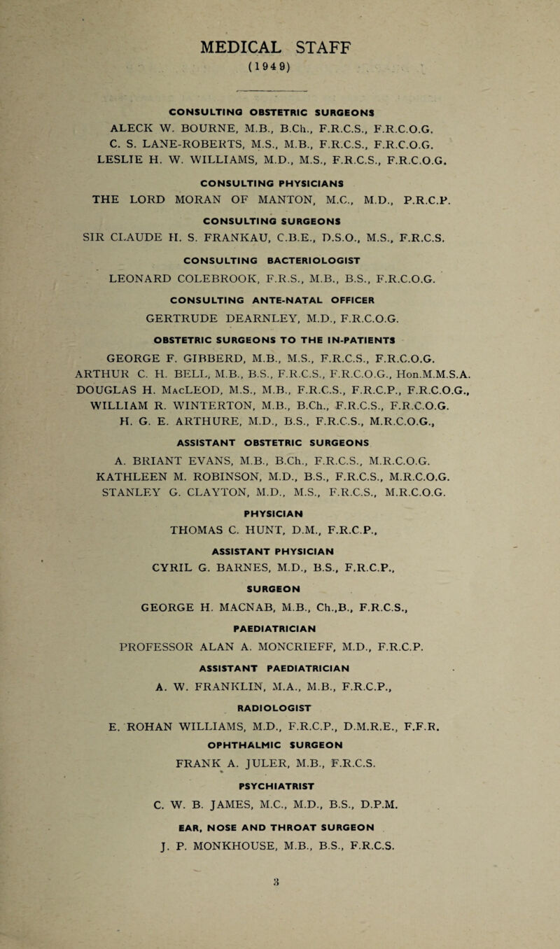 MEDICAL STAFF ( 1949) CONSULTING OBSTETRIC SURGEONS ALECK W. BOURNE, M.B., B.Ch., F.R.C.S., F.R.C.O.G. C. S. LANE-ROBERTS, M.S., M.B., F.R.C.S., F.R.C.O.G. LESLIE H. W. WILLIAMS, M.D., M.S., F.R.C.S., F.R.C.O.G. CONSULTING PHYSICIANS THE LORD MORAN OF MANTON, M.C., M.D., P.R.C.P. CONSULTING SURGEONS SIR CLAUDE H. S. FRANKAU, C.B.E., D.S.O., M.S., F.R.C.S. CONSULTING BACTERIOLOGIST LEONARD COLEBROOK, F.R.S., M.B., B.S., F.R.C.O.G. CONSULTING ANTE-NATAL OFFICER GERTRUDE DEARNLEY, M.D., F.R.C.O.G. OBSTETRIC SURGEONS TO THE IN-PATIENTS GEORGE F. GIBBERD, M.B., M.S., F.R.C.S., F.R.C.O.G. ARTHUR C. H. BELL, M.B., B.S., F.R.C.S., F.R.C.O.G., Hon.M.M.S.A. DOUGLAS H. MacLEOD, M.S., M.B., F.R.C.S., F.R.C.P., F.R.C.O.G., WILLIAM R. WINTERTON, M.B., B.Ch., F.R.C.S., F.R.C.O.G. H. G. E. ARTHURE, M.D., B.S., F.R.C.S., M.R.C.O.G., ASSISTANT OBSTETRIC SURGEONS A. BRIANT EVANS, M.B., B.Ch., F.R.C.S., M.R.C.O.G. KATHLEEN M. ROBINSON, M.D., B.S., F.R.C.S., M.R.C.O.G. STANLEY G. CLAYTON, M.D., M.S., F.R.C.S., M.R.C.O.G. PHYSICIAN THOMAS C. HUNT, D.M., F.R.C.P., ASSISTANT PHYSICIAN CYRIL G. BARNES, M.D., B.S., F.R.C.P., SURGEON GEORGE H. MACNAB, M B., Ch.,B., F.R.C.S., PAEDIATRICIAN PROFESSOR ALAN A. MONCRIEFF, M.D., F.R.C.P. ASSISTANT PAEDIATRICIAN A. W. FRANKLIN, M.A., M.B., F.R.C.P., RADIOLOGIST E. ROHAN WILLIAMS, M.D., F.R.C.P., D.M.R.E., F.F.R. OPHTHALMIC SURGEON FRANK A. JULER, M.B., F.R.C.S. PSYCHIATRIST C. W. B. JAMES, M.C., M.D., B.S., D.P.M. EAR, NOSE AND THROAT SURGEON J. P. MONKHOUSE, M.B., B.S., F.R.C.S.