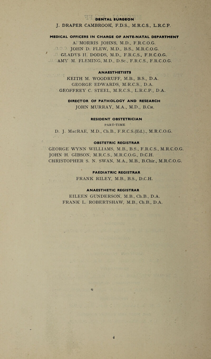 ‘ 1 1 f DENTAL SURGEON J. DRAPER CAMBROOK, F.D.S., M.R.C.S., L.R.C.P. MEDICAL OFFICERS IN CHARGE OF ANTE-NATAL DEPARTMENT Av MORRIS JOHNS, M.D., F.R.C.O.G. .0.:- JOHN D. FLEW, M.D., B.S., M.R.C.O.G. GLADYS II. DODDS, M.D„ F.R.C.S., F.R.C.O.G. AMY M. FLEMING, M.D., D.Sc., F.R.C.S., F.R.C.O.G. ANAESTHETISTS • ' ' ■ i' KEITH M. WOODRUFF, M.B., B.S., D.A. GEORGE EDWARDS, M.R.C.S., D.A. GEOFFREY C. STEEL, M.R.C.S., L.R.C.P., D.A. DIRECTOR OF PATHOLOGY AND RESEARCH JOHN MURRAY, M.A., M.D., B.Ch. RESIDENT OBSTETRICIAN PART-TIME D. J. MacRAE, M.D., Ch.B., F.R.C.S.(Ed.)., M.R.C.O.G. OBSTETRIC REGISTRAR GEORGE WYNN WILLIAMS, M.B., B.S., F.R.C.S., M.R.C.O.G. JOHN H. GIBSON, M.R.C.S., M.R.C.O.G., D.C.H. CHRISTOPHER S. N. SWAN, M.A., M.B., B.Chir., M.R.C.O.G. PAEDIATRIC REGISTRAR FRANK RILEY, M.B., B.S., D.C.H. ANAESTHETIC REGISTRAR EILEEN GUNDERSON, M.B., Ch.B., D.A. FRANK L. ROBERTSHAW, M.B., Ch.B., D.A.
